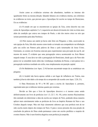 17
Assim como as evidências externas são abundantes, também as internas são
igualmente fortes na mesma direção. Quando falamos em evidência interna, nos referimos
às evidências no texto, que provam que o Apocalipse foi escrito no tempo de Domiciano.
Eis as evidências:
(1) O estado em que se encontravam as igrejas da Ásia, como descrito nas sete
cartas de Apocalipse capítulos 2 e 3, requereria um desenvolvimento de vinte ou trinta anos
além da condição que estava nos tempos de Paulo, e não dos meros cinco ou seis que
seriam permitidos pela data Nerônica.
(2) Pelo menos um mártir já havia sido feito em Pérgamo; e João, escrevendo às
sete igrejas da Ásia, fala dele mesmo como tendo se tornado seu companheiro na tribulação
pelo seu exílio em Patmos pela palavra de Deus e pelo testemunho de Jesus Cristo.
Entretanto, os crentes em Esmirna estavam para experimentar uma provação da sua fé, até
mesmo de morte. É evidente que uma perseguição estava acontecendo na Ásia Menor
naquele tempo. E essa deve ter sido a perseguição de Domiciano, desde que a de Nero não
parece ter se estendido muito além das vizinhanças imediatas de Roma; e nem parece ter a
perseguição nerônica resultado em exílio, mas simplesmente em punição capital.
(3) Os Balaãmitas (ver Apoc. 2.14) haviam encontrado tempo de se estabelecer em
pérgamo.
(4) A Jezabel não havia apenas subido a um lugar de influência em Tiatira, mas
também já havia sido dado a ela tempo de se arrepender (de acordo com Apoc. 2.20, 21).
A Data Domiciana de 95 a 96 DC para a escrita do Apocalipse é, portanto,
suportada tanto por evidências internas quanto por externas.
Devido ao fato que o livro de Apocalipse descreve a si mesmo como sendo
definitivamente um livro de profecias (ver 1.3; 22.7, 18, 19), certos mestres Racionalistas
têm atentado em determinar a data da escrita aos tempos de Nero, podendo dessa maneira
aplicar mais estreitamente todas as profecias do livro ao Império Romano de Nero e aos
Cristãos daquele tempo. Mas nós hoje claramente sabemos que essa profecia tem de ter
sido escrita muito depois dos tempos de Nero. E para o nosso presente dia essa porção de
conclusão da palavra de Deus ainda permanece como um escrito profético a respeito de
eventos futuros. Não é nem história alegórica nem profecia já cumprida.
 