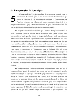 19
As Interpretações do Apocalipse
A interpretação do livro de Apocalipse é um ponto de contenda entre os
comentaristas. De maneira geral, há três diferentes escolas de interpretação; que
são (1) os Preteristas, (2) os Interpretadores Históricos, e (3) os Futuristas. Os
Preteristas sustentam que toda, ou pelo menos grande parte da profecia já se
cumpriu com luta entre a Igreja e Roma, tendo a vitória da Igreja como resultado final. Tal
interpretação é muito abstrata e é objetada por comentaristas ortodoxos.
Os Interpretadores Históricos defendem que a profecia abrange toda a história da
Igreja, mostrando como as malignas forças do mundo lutam contra a Igreja. Essa
interpretação foi muito popular durante os tempos da Reforma e ainda era fortemente
defendida no século dezenove. Especialmente com o surgimento de Napoleão, essa visão
foi reconhecida como a interpretação final. Dentre os Protestantes, pessoas que têm essa
visão consideram o Papa e a Igreja Romana como sendo o anticristo e a Besta. O próprio
Martinho Lutero tomou essa visão. Mas os comentaristas da Igreja Católica tomaram a
visão oposta e reconheceram o Protestantismo como o Anticristo. Eles até mesmo
declararam ter encontrado o número 666 no nome de Martinho Lutero. Muitos do povo de
Deus no final do século dezoito e no começo do século dezenove criam que Napoleão
cumpria o personagem mencionado em Apocalipse 13. E muitos dos números no livro
foram tomados arbitrariamente como um período fixo de profecia; por exemplo, o numero
de três anos e meio foi considerado uma representação da tribulação na sua própria história
corrente.
Os Futuristas mantém a idéia de que a maior parte da profecia ainda está para se
cumprir no futuro. A partir do capítulo 4, nem mesmo uma letra foi cumprida. Os capítulos
2 e 3 falam da Igreja. Só depois que o período da Igreja for cumprido é que qualquer coisa
depois do capítulo 4 pode ser cumprida. Os capítulos 6-19 referem-se a eventos que
acontecerão no tempo das últimas sete das setenta semanas de Daniel. E as últimas sete
semanas de Daniel não podem começar sem que a história da Igreja esteja completada. Essa
interpretação é a mais satisfatória, pois é a que mais coincide com as profecias encontradas
em outras passagens da Bíblia. No entanto, nós não temos a intenção de contender por uma
opinião! De fato, que possa o Senhor sempre nos afastar disso. O que desejamos é a Sua
5
 