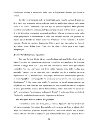 21
Gentios que pecaram e não creram, assim como a alegria desses Gentios que vierem ao
Senhor.
Eu não vou argumentar qual é a interpretação certa e qual é a errada. É claro que
deve haver uma verdadeira interpretação que esteja de acordo com todas as profecias do
Velho e do Novo Testamento e que nos seja de proveito espiritual. Onde podemos
encontrar essa verdadeira interpretação? Qualquer resposta está no livro em si. O que esse
livro de Apocalipse nos conta é sobremodo confiável. Nós não precisamos gastar muito
tempo pesquisando as interpretações e idéias das diferentes escolas. Nós podemos até
mesmo deixar de lado tais termos como “os Preteristas” ou “os Futuristas”. A melhor
maneira é buscar as escrituras diretamente. Pois eu creio que, nas páginas do livro de
Apocalipse, nosso Senhor Jesus Cristo tem nos dado a chave para a sua própria
interpretação.
A Chave Para Interpretar o Apocalipse
Em cada livro da Bíblia, há um versículo-chave, pelo qual todo o livro pode ser
aberto. E por isso nós esperaríamos encontrar o verso-chave no Apocalipse a fim de termos
também o esboço desse livro. Onde está esse versículo? O Senhor Jesus pessoalmente
comandou João que escrevesse esse livro; então, vejamos como João recebeu essa
comissão: “escreve, pois, as coisas que viste, e as coisas que são, e as coisas que serão
depois dessas” (1.19). O Senhor deu a direção para João escrever três elementos: primeiro,
as coisas “que [João] viste”; segundo, “as coisas que são”; e terceiro, “as coisas que serão
depois destas”. E João escreveu de acordo. No momento em que ele estava para escrever,
ele já havia tido uma visão; por isso, a primeira coisa que ele devia escrever era o registro
da visão que ele tinha acabado de ver. João continuou então a mencionar “as coisas que
são” e concluiu com “as coisas que serão depois dessas”. E, assim, esse único versículo da
Escritura faz alusão às coisas do passado, do presente e do futuro.
Três Principais Divisões do Livro de Apocalipse
Tomando isso como uma chave, então, o livro de Apocalipse deve ser dividido em
três partes principais. Com vinte e dois capítulos no livro, como são feitas as três divisões?
Antes de tocarmos na primeira e segunda divisões, comecemos olhando para a terceira
divisão. Há um versículo no capítulo 4 que evidentemente indica que a terceira divisão
 