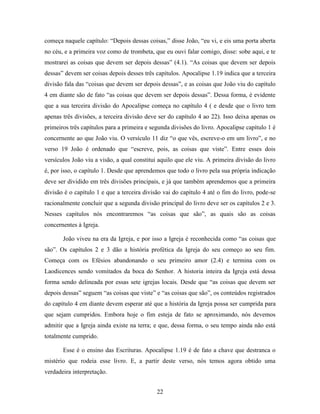 22
começa naquele capítulo: “Depois dessas coisas,” disse João, “eu vi, e eis uma porta aberta
no céu, e a primeira voz como de trombeta, que eu ouvi falar comigo, disse: sobe aqui, e te
mostrarei as coisas que devem ser depois dessas” (4.1). “As coisas que devem ser depois
dessas” devem ser coisas depois desses três capítulos. Apocalipse 1.19 indica que a terceira
divisão fala das “coisas que devem ser depois dessas”, e as coisas que João viu do capítulo
4 em diante são de fato “as coisas que devem ser depois dessas”. Dessa forma, é evidente
que a sua terceira divisão do Apocalipse começa no capítulo 4 ( e desde que o livro tem
apenas três divisões, a terceira divisão deve ser do capítulo 4 ao 22). Isso deixa apenas os
primeiros três capítulos para a primeira e segunda divisões do livro. Apocalipse capítulo 1 é
concernente ao que João viu. O versículo 11 diz “o que vês, escreve-o em um livro”, e no
verso 19 João é ordenado que “escreve, pois, as coisas que viste”. Entre esses dois
versículos João viu a visão, a qual constitui aquilo que ele viu. A primeira divisão do livro
é, por isso, o capítulo 1. Desde que aprendemos que todo o livro pela sua própria indicação
deve ser dividido em três divisões principais, e já que também aprendemos que a primeira
divisão é o capítulo 1 e que a terceira divisão vai do capítulo 4 até o fim do livro, pode-se
racionalmente concluir que a segunda divisão principal do livro deve ser os capítulos 2 e 3.
Nesses capítulos nós encontraremos “as coisas que são”, as quais são as coisas
concernentes à Igreja.
João viveu na era da Igreja, e por isso a Igreja é reconhecida como “as coisas que
são”. Os capítulos 2 e 3 dão a história profética da Igreja do seu começo ao seu fim.
Começa com os Efésios abandonando o seu primeiro amor (2.4) e termina com os
Laodicences sendo vomitados da boca do Senhor. A historia inteira da Igreja está dessa
forma sendo delineada por essas sete igrejas locais. Desde que “as coisas que devem ser
depois dessas” seguem “as coisas que viste” e “as coisas que são”, os conteúdos registrados
do capítulo 4 em diante devem esperar até que a história da Igreja possa ser cumprida para
que sejam cumpridos. Embora hoje o fim esteja de fato se aproximando, nós devemos
admitir que a Igreja ainda existe na terra; e que, dessa forma, o seu tempo ainda não está
totalmente cumprido.
Esse é o ensino das Escrituras. Apocalipse 1.19 é de fato a chave que destranca o
mistério que rodeia esse livro. E, a partir deste verso, nós temos agora obtido uma
verdadeira interpretação.
 