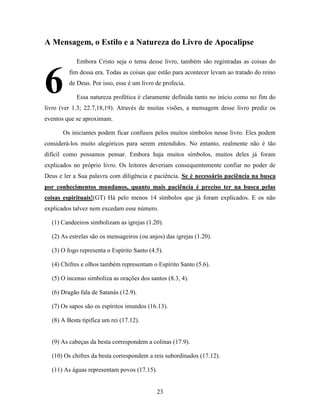 23
A Mensagem, o Estilo e a Natureza do Livro de Apocalipse
Embora Cristo seja o tema desse livro, também são registradas as coisas do
fim dessa era. Todas as coisas que estão para acontecer levam ao tratado do reino
de Deus. Por isso, esse é um livro de profecia.
Essa natureza profética é claramente definida tanto no início como no fim do
livro (ver 1.3; 22.7,18,19). Através de muitas visões, a mensagem desse livro prediz os
eventos que se aproximam.
Os iniciantes podem ficar confusos pelos muitos símbolos nesse livro. Eles podem
considerá-los muito alegóricos para serem entendidos. No entanto, realmente não é tão
difícil como possamos pensar. Embora haja muitos símbolos, muitos deles já foram
explicados no próprio livro. Os leitores deveriam consequentemente confiar no poder de
Deus e ler a Sua palavra com diligência e paciência. Se é necessário paciência na busca
por conhecimentos mundanos, quanto mais paciência é preciso ter na busca pelas
coisas espirituais!(GT) Há pelo menos 14 símbolos que já foram explicados. E os não
explicados talvez nem excedam esse número.
(1) Candeeiros simbolizam as igrejas (1.20).
(2) As estrelas são os mensageiros (ou anjos) das igrejas (1.20).
(3) O fogo representa o Espírito Santo (4.5).
(4) Chifres e olhos também representam o Espírito Santo (5.6).
(5) O incenso simboliza as orações dos santos (8.3, 4).
(6) Dragão fala de Satanás (12.9).
(7) Os sapos são os espíritos imundos (16.13).
(8) A Besta tipifica um rei (17.12).
(9) As cabeças da besta correspondem a colinas (17.9).
(10) Os chifres da besta correspondem a reis subordinados (17.12).
(11) As águas representam povos (17.15).
6
 