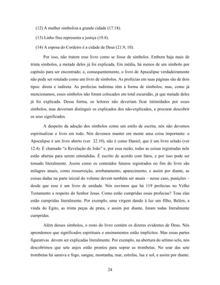 24
(12) A mulher simboliza a grande cidade (17.18).
(13) Linho fino representa a justiça (19.8).
(14) A esposa do Cordeiro é a cidade de Deus (21.9, 10).
Por isso, não tratem esse livro como se fosse de símbolos. Embora haja mais de
trinta símbolos, a metade deles já foi explicada. Em média, há menos de um símbolo por
capítulo para ser encontrado; e, consequentemente, o livro de Apocalipse verdadeiramente
não pode ser rotulado como um livro de símbolos. As profecias em suas páginas são de dois
tipos: direta e indireta. As profecias indiretas têm a forma de símbolos; mas, como já
mencionamos, esses símbolos não foram colocados em total escuridão, já que metade deles
já foi explicada. Dessa forma, os leitores não deveriam ficar intimidados por esses
símbolos, mas deveriam distinguir os explicados dos não-explicados, e procurar descobrir
os seus significados.
A despeito da adoção dos símbolos como um estilo de escrita, nós não devemos
espiritualizar o livro em todo. Nós devemos manter em mente uma coisa importante: o
Apocalipse é um livro aberto (ver 22.10), não é como Daniel, que é um livro selado (ver
12.4). É chamado “a Revelação de João” e, por essa razão, todas as coisas registradas nele
estão abertas para serem entendidas. É escrito de acordo com fatos, e por isso pode ser
tomado literalmente. Assim como os conteúdos futuros registrados no fim do livro são
milagres atuais, como ressurreição, arrebatamento, aparecimento, e assim por diante, as
coisas dadas na parte inicial do volume devem também ser atuais – nesse caso, punições –
desde que esse é um livro de unidade. Nós ouvimos que há 119 profecias no Velho
Testamento a respeito do Senhor Jesus. Como estão cumpridas essas profecias? Toas elas
estão cumpridas literalmente. Por exemplo, uma virgem dando à luz um filho, Belém, a
vinda do Egito, as trinta peças de prata, e assim por diante, foram todas literalmente
cumpridas.
Além desses símbolos, o resto do livro contém os dizeres evidentes de Deus. Nós
aprendemos que significados espirituais e ensinamentos estão implícitos. Mas essas partes
figurativas devem ser explicadas literalmente. Por exemplo, na abertura do sétimo selo, nós
descobrimos que sete anjos estão prontos para soprar as trombetas. No soar das sete
trombetas há saraiva e fogo, sangue, montanha, mar, estrelas, lua e sol, e assim por diante.
 