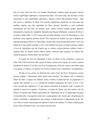 25
Por um lado, tudo isso deve ser tomado literalmente, embora ainda possamos derivar
muitos significados espirituais e ensinamentos disso. Por outro lado, não devemos aceitar
meramente os seus significados espirituais e rejeitar o horror das punições literais. Aqui
nós vemos a sabedoria de Deus. Ele esconde significados espirituais na carta para que
também aqueles que têm aprendido de Deus possam descobrir o mais profundo
ensinamento por trás dela. No entanto, esses crentes comuns também podem aprender
diretamente a respeito do verdadeiro fenômeno das futuras tribulações. A palavra de Deus é
revelada a bebês (Mat. 11.25). Como pode um bebê entender o livro de Apocalipse se é tão
profundo como algumas pessoas dizem? Nós louvamos ao Senhor, por que a despeito de
algumas passagens difíceis no Apocalipse, muitas delas são para aplicação literal, e por isso
bebês em Cristo podem entender o livro. Nós também louvamos ao Senhor porque, embora
o livro de Apocalipse seja tão singelo que os crentes comuns possam conhecer muito a
respeito dele, da mesma forma oferece muitos materiais para pesquisa ao melhor dos
cérebros humanos. Nosso Deus é de fato Deus!
O caráter do livro de Apocalipse é justo, do início ao fim manifesta a justiça de
Deus. Não é fácil encontrar nele a graça de Deus; mesmo com a Igreja, ele revela a estreita
disciplina do Senhor. É, de fato, um livro de julgamento. Nele nós vemos como Deus julga
a sua Igreja, os Judeus, e as nações. Ele revela o Senhor Jesus e manifesta o seu julgamento
Devido ao seu caráter ser diferente dos outros livros do Novo Testamento, muitas
pessoas julgam o Apocalipse muito difícil para entender. No entanto, não é realmente
difícil de saber. A Igreja tem falhado, então o Senhor só pode recorrer ao julgamento. O
registro dos capítulos 2 e 3 é a sombra do iminente julgamento de Cristo (2 Cor. 5.10).
Com exceção dos capítulos 4 e 5 que narram conteúdos de transição, todo o registro do
capítulo 6 através do capítulo 19 pertence ao tempo do último sete dos setenta setes de
Daniel. Os setenta setes Daniel caem dentro da dispensação da lei. A dispensação da graça
foi inserida entre o sexagésimo nono sete e septuagésimo sete. Assim que a dispensação da
graça é concluída, o septuagésimo sete começa, e ainda pertence à dispensação da lei. Por
isso todas as coisas mencionadas do capítulo 6 através do capítulo 19 voltam à dispensação
da lei. Não é de admirar que o seu caráter seja tão justo.
 