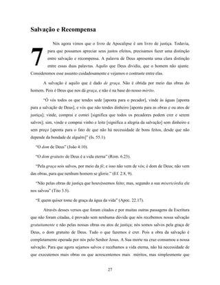 27
Salvação e Recompensa
Nós agora vimos que o livro de Apocalipse é um livro de justiça. Todavia,
para que possamos apreciar seus justos efeitos, precisamos fazer uma distinção
entre salvação e recompensa. A palavra de Deus apresenta uma clara distinção
entre essas duas palavras. Aquilo que Deus dividiu, que o homem não ajunte.
Consideremos esse assunto cuidadosamente e vejamos o contraste entre elas.
A salvação é aquilo que é dado de graça. Não é obtida por meio das obras do
homem. Pois é Deus que nos dá graça, e não é na base do nosso mérito.
“Ó vós todos os que tendes sede [aponta para o pecador], vinde às águas [aponta
para a salvação de Deus], e vós que não tendes dinheiro [aponta para as obras e ou atos de
justiça]; vinde, comprai e comei [significa que todos os pecadores podem crer e serem
salvos]; sim, vinde e comprai vinho e leite [significa a alegria da salvação] sem dinheiro e
sem preço [aponta para o fato de que não há necessidade de bons feitos, desde que não
depende da bondade de alguém]” (Is. 55.1).
“O dom de Deus” (João 4:10).
“O dom gratuito de Deus é a vida eterna” (Rom. 6.23).
“Pela graça sois salvos, por meio da fé; e isso não vem de vós; é dom de Deus; não vem
das obras, para que nenhum homem se glorie.” (Ef. 2.8, 9).
“Não pelas obras de justiça que houvéssemos feito; mas, segundo a sua misericórdia ele
nos salvou” (Tito 3.5).
“E quem quiser tome de graça da água da vida” (Apoc. 22.17).
Através desses versos que foram citados e por muitas outras passagens da Escritura
que não foram citadas, é provado sem nenhuma dúvida que nós recebemos nossa salvação
gratuitamente e não pelas nossas obras ou atos de justiça; nós somos salvos pela graça de
Deus, o dom gratuito de Deus. Tudo o que fazemos é crer. Pois a obra da salvação é
completamente operada por nós pelo Senhor Jesus. A Sua morte na cruz consumou a nossa
salvação. Para que agora sejamos salvos e recebamos a vida eterna, não há necessidade de
que executemos mais obras ou que acrescentemos mais méritos, mas simplesmente que
7
 