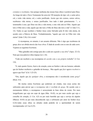28
creiamos e recebamos. Isso porque nenhuma das nossas boas obras é aceitável para Deus.
Ao longo de todo o Novo Testamento há cerca de 150 menções do tipo: crê, e serás salvo;
crê, e terás vida eterna; crê, e serás justificado. Assim que nós cremos, somos salvos,
recebemos vida eterna, e somos justificados. Isso tudo é dado gratuitamente: “... o
testemunho é esse, que Deus nos deu a vida eterna, e esta vida está no Filho. Aquele que
tem o Filho tem a vida; aquele que não tem o Filho de Deus não tem a vida” (1 João 5.11,
12). Todos os que recebem o Senhor Jesus como Salvador pela fé têm vida eterna, de
acordo com a Palavra de Deus. Verdadeiramente, “aquele que crer no Filho tem vida
eterna” (João 3.36). Crê e terás!
A recompensa, no entanto, é um assunto diferente. Não é algo que recebemos de
graça; deve ser obtida através das boas obras. É dada de acordo com os atos de cada santo.
Vejamos as seguintes Escrituras.
“Meu galardão está comigo para dar a cada um segundo a sua obra” (Apoc. 22.12).
Note que essa palavra é dita à Igreja (ver v.16).
“Cada um receberá a sua recompensa de acordo com o seu próprio trabalho” (1 Cor.
3.8).
“E, tudo quanto fizeres, fazei-o de coração, como ao Senhor e não aos homens; sabendo
que do Senhor recebereis o galardão da herança... Mas aquele que fizer agravo receberá o
agravo que fizer” (Col. 3.23-25).
“Ora, àquele que faz qualquer obra, a recompensa não é reconhecida como graça”
(Rom. 4.4).
Há muitas outras Escrituras que poderiam ser citadas, mas essas acima são
suficientes para provar que a recompensa não é recebida de graça. De acordo com o
ensinamento bíblico, a recompensa é acrescentada às boas obras do crente. Por mais
insignificante que seja um copo de água (Mat. 10.42), ou por mais oculto que seja o
conselho do coração, (1 Cor. 4,5) ou por mais humilde que seja o serviço de alguém
(Marcos 10.43) ou por mais desconhecido seja o sofrimento por amor do Senhor (Luc
6.22)–todas essas obras ou atitudes ainda poderão ter a oportunidade de serem
recompensadas. (cf. Luc 6.23).
 