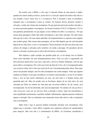 29
De acordo com a Bíblia, o alvo que é colocado diante de uma pessoa é duplo:
quando nós somos ainda pecadores, nosso alvo é a salvação; depois de termos sido salvos e
nos tornado crentes nosso alvo é a recompensa. Pois a salvação é para os pecadores,
enquanto que a recompensa é para os crentes. Os homens devem primeiro receber a
salvação, e então sair à busca da recompensa. Os que perecem precisam receber salvação; e
os salvos precisam ganhar a recompensa. Ao lermos Coríntios 9.24-27 e Filipenses 3.12-14,
nós podemos prontamente ver que alguns crentes falham em obter a recompensa. Por que
nessas duas passagens, Paulo fala sobre recompensa e não sobre salvação. Ele sabe muito
bem que ele é salvo. Na suas outras epístolas, ele frequentemente se expressa como alguém
que recebeu graça. Mas nessas duas passagens, ele nos fala daquilo que ele está buscando
depois de ter sido salvo, e isso é a recompensa. Nesse momento ele não ousa dizer que com
certeza ele atingiu a salvação; pelo contrário, ele ainda a persegue. Os pecadores devem
buscar a salvação, ao passo que os salvos devem buscar a recompensa.
Não importa o quão corrupto um pecador pode ser, se ele deseja crer no Senhor
Jesus como Salvador, ele será instantaneamente salvo. Uma vez salvo e regenerado, ele
deve procurar desenvolver essa nova vida nele e servir ao Senhor fielmente a fim de que
possa obter a recompensa. Ele é salvo por meio da obra de Cristo, ele é recompensado pelas
suas próprias obras. Ele é salvo por meio da fé; ele é recompensado pelas obras. Deus quer
salvar um pecador indigno, mas Ele não recompensa um crente indigno. Antes que alguém
conheça ao Senhor, se ele quer reconhecer a si mesmo como pecador, e se ele vir ao Senhor
Jesus e crer na Sua morte substitutiva na cruz, ele será salvo e a benção eterna será
garantida para ele. Mas, de acordo com as Escrituras, depois de ter sido salvo ele será
colocado por Deus na carreira da vida para que ele possa trilhá-la. Se ele vencer, será
recompensado. Se ele for derrotado, não será recompensado. No entanto ele não perderá a
vida eterna por causa da sua derrota. Pois a salvação é eterna. Aqui nós encontramos o
mais equilibrado ensinamento, a perfeita verdade. Infelizmente, algumas pessoas conhecem
apenas a salvação. Eles se contentam com meramente terem sido salvos e não se importam
com a recompensa.
Quão triste é que as pessoas tenham misturado salvação com recompensa. Eles
julgam que a salvação é mais difícil, exigindo seus supremos esforços de autodisciplina
para atingi-la. Mas esse não é o ensinamento da Bíblia. As Escrituras consideram a
 