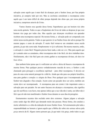 30
salvação como aquilo que é mais fácil de alcançar; pois o Senhor Jesus, por Sua própria
iniciativa, já cumpriu tudo por nós. Mas as escrituras consideram a recompensa como
aquilo que é um tanto difícil de obter porque depende das obras que, por nossa própria
iniciativa, cumprimos através de Cristo.
Vamos ilustrar essa questão dessa forma. Suponhamos que um homem rico abre
uma escola gratuita. Todos os que a freqüentam são livres de todas as despesas já que esse
homem rico paga por todas elas. Mas aqueles que alcançam excelência em aprender
recebem uma recompensa especial. Da mesma forma, a salvação pode ser comparada com
entrar nessa escola gratuita. Todos os que querem vir ao Senhor Jesus são salvos porque Ele
mesmo pagou o custo da salvação. É muito fácil tornar-se um estudante nessa escola
gratuita, já que não custa nada. Simplesmente vir já é suficiente. Da mesma maneira, então,
a salvação é o mais fácil. Ninguém precisa fazer nada, a não ser crer. Mas para aquele que
já é contado entre os estudantes, obter recompensa não é tão fácil; ele deve trabalhar duro.
Similarmente, não é tão fácil para um crente ganhar as recompensas divinas; ele deve ter
boas obras.
Que nenhum leitor pense que é o suficiente ser salvo e deixe de buscar a recompensa da
mesma forma. Para qualquer pessoa verdadeiramente nascida de novo, o Senhor a está
chamando para perseguir a excelência espiritual – para obter recompensa. E deveria ser
para ele uma coisa natural persegui-la e obtê-la. Ainda que não para seu próprio benefício,
mas para ganhar o coração e a alegria de Deus. Pois qualquer que é recompensado pelo
Senhor tem alegrado o Seu coração. Assim como um pecador deve ser salvo, também um
crente deve ser recompensado. A recompensa para um crente é tão importante como a
salvação para um pecador. Se um santo fracassa em alcançar a recompensa, não significa
que ele sacrificou o seu lucro, mas apenas indica que a sua vida não é santa, seu labor não é
fiel e que ele não tem manifestado o Senhor Jesus durante os seus dias de peregrino.
Ensinamentos recentes têm oscilado entre dois extremos. Alguns julgam a salvação
como sendo algo tão difícil que demande muito das pessoas. Dessa forma, eles anulam a
morte substitutiva e a obra da redenção do nosso Senhor Jesus. Tal ensinamento põe toda a
responsabilidade no homem e ignora aquilo que a Bíblia diz sobre nós sermos salvos pela
graça através da fé. Alguns outros pensam que, já que tudo é de graça, então todos os que
 
