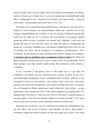 31
crêem no Senhor Jesus serão não apenas salvos mas também recompensados com glória e
reinarão no futuro com o Senhor Jesus. E assim eles lançam toda a responsabilidade sobre
Deus e negligenciam o que é observado nas Escrituras: que alguns crentes – apesar de
serem salvos – sofrerão perda, todavia pelo fogo. (1 Cor. 3.15).
No entanto, há um ensinamento mais equilibrado aqui. Antes que um crente seja salvo, o
Senhor Ele mesmo carrega a sua responsabilidade; depois que o pecador crê, ele deve
carregar a responsabilidade por si próprio. A obra da salvação é totalmente operada pelo
Senhor por ele, então crer já é o suficiente. Mas essa questão da recompensa depende
apenas das obras do crente, e, portanto crer somente não é adequado. Assim como um
pecador não pode ser salvo por boas obras, um santo não pode ser recompensado por
apenas crer. A salvação é baseada na fé; a recompensa é julgada pelas obras. Sem a fé, não
há salvação; sem obras, não há recompensa. Se estudarmos cuidadosamente o Novo
Testamento, nós perceberemos o quão claramente Deus separa a salvação da recompensa.
A salvação é para os pecadores, mas a recompensa é para os santos.(GT) Ambas são
dadas divinamente: pecadores devem ser salvos e santos devem ser recompensados. Deixar
passar qualquer uma delas causaria grande perda. Não misturemos, então, salvação e
recompensa.
O que é salvação? É não perecer, mas ter vida eterna. Isso é o que todos nós
conhecemos. No entanto, isso não determina nossas posições na glória, já que isso é
determinado pelas recompensas. O que é recompensa? Pelas Escrituras podemos ver que
recompensa é reinar com Cristo durante o reino milenar. Todo o crente tem a vida eterna;
mas nem todo crente será recompensado com o direito de reinar com Cristo. O reino dos
céus no Evangelho de Mateus aponta para a parte celestial do reino milenar – ou seja,
aponta para o nosso reinado com Cristo. Todo o leitor cuidadoso do Evangelho pode ver a
diferença entre vida eterna e o reino dos céus. Para ter vida eterna é requerido apenas fé,
mas para ganhar o reino dos céus demanda violência a si mesmo (ver Mat. 11.12). Assim
como ser salvo é ter vida eterna, ser recompensado é entrar no reino dos céus.
Apressemo-nos em direção a esse alvo. Que Deus nos habilite para abandonarmos tudo
por amor dEle, a fim de que recebamos o Seu galardão. Ser salvo é algo presente e
instantâneo, porque está escrito na palavra de Deus que aquele que crê tem a vida eterna
 