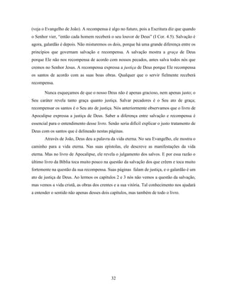 32
(veja o Evangelho de João). A recompensa é algo no futuro, pois a Escritura diz que quando
o Senhor vier, “então cada homem receberá o seu louvor de Deus” (I Cor. 4.5). Salvação é
agora, galardão é depois. Não misturemos os dois, porque há uma grande diferença entre os
princípios que governam salvação e recompensa. A salvação mostra a graça de Deus
porque Ele não nos recompensa de acordo com nossos pecados, antes salva todos nós que
cremos no Senhor Jesus. A recompensa expressa a justiça de Deus porque Ele recompensa
os santos de acordo com as suas boas obras. Qualquer que o servir fielmente receberá
recompensa.
Nunca esqueçamos de que o nosso Deus não é apenas gracioso, nem apenas justo; o
Seu caráter revela tanto graça quanto justiça. Salvar pecadores é o Seu ato de graça;
recompensar os santos é o Seu ato de justiça. Nós anteriormente observamos que o livro de
Apocalipse expressa a justiça de Deus. Saber a diferença entre salvação e recompensa é
essencial para o entendimento desse livro. Senão seria difícil explicar o justo tratamento de
Deus com os santos que é delineado nestas páginas.
Através de João, Deus deu a palavra da vida eterna. No seu Evangelho, ele mostra o
caminho para a vida eterna. Nas suas epístolas, ele descreve as manifestações da vida
eterna. Mas no livro de Apocalipse, ele revela o julgamento dos salvos. E por essa razão o
último livro da Bíblia toca muito pouco na questão da salvação dos que crêem e toca muito
fortemente na questão da sua recompensa. Suas páginas falam de justiça, e o galardão é um
ato de justiça de Deus. Ao lermos os capítulos 2 e 3 nós não vemos a questão da salvação,
mas vemos a vida cristã, as obras dos crentes e a sua vitória. Tal conhecimento nos ajudará
a entender o sentido não apenas desses dois capítulos, mas também de todo o livro.
 