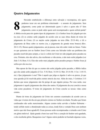 33
Quatro Julgamentos
Havendo estabelecido a diferença entre salvação e recompensa, nós agora
podemos tocar em um problema relacionado – o assunto do julgamento. Sem
julgamento, como pode ser determinado quem é salvo e quem não é? Sem
julgamento, como se pode saber quem será recompensado e quem sofrerá perda?
A Bíblia revela para nós quatro tipos de julgamento: (1) o Senhor Jesus foi julgado por nós
na cruz; (2) os crentes serão julgados de acordo com as suas obras diante do trono do
julgamento de Cristo; (3) as nações serão julgadas na terra (Mat. 25.31-46); e (4) o
julgamento de Deus sobre os mortos (ou, o julgamento do grande trono branco) (Rev.
20.11-15). Desses quatro julgamentos, um já passou, mas três estão vindo no futuro. Todos
os que quiserem crer no Senhor Jesus Cristo como seu Salvador terão seu problema dos
pecados resolvido para sempre, e isso é o efeito de Cristo ter sido julgado pelos pecados na
cruz. Portanto, eles são salvos, eles receberam a vida eterna, e não mais serão julgados (ver
João 3.18, Rom. 8.1). Eles não serão mais julgados pelos pecados porque o Senhor Jesus já
sofreu por eles na cruz.
Mas apesar do fato de que os crentes não serão julgados pelos pecados, a Bíblia indica
que eles ainda serão julgados (2 Cor. 5.10; Rom. 14.10-12; Mat. 25.14-30; 1 Cor. 3.10-15;
etc.). Que julgamento é esse? Não é aquele que julga se alguém é salvo ou perece, já que
essa questão já foi resolvida pelos crentes através da cruz. Além do mais, 1 Coríntios 3.15
declara que nesse julgamento não há perigo de que alguém pereça. Por essa razão, esse
julgamento é aquele julgamento das obras dos santos. O julgamento da cruz conclui a nossa
vida como pecadores. O trono do julgamento de Cristo conclui as nossas vidas como
crentes.
Diante do trono de julgamento de Cristo nós seremos examinados de acordo com as
vidas que vivemos do dia em que primeiro cremos no Senhor em diante. Pecados que foram
confessados não serão mencionados. Alguns crentes terão servido o Senhor fielmente –
tendo sofrido muito e abandonado todas as coisas, tendo feito a vontade Deus sem nenhum
motivo que não fosse agradá-lO. Essas pessoas serão recompensadas e reinarão com Cristo
em glória indizível. Quão grande e bom isso será! Pois o coração do Senhor será agradado,
e eles receberão glória. Busquemos isso! Alguns outros poderão ter hesitado algumas vezes,
8
 