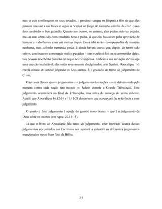 34
mas se eles confessarem os seus pecados, o precioso sangue os limpará a fim de que eles
possam renovar a sua busca e seguir o Senhor ao longo do caminho estreito da cruz. Esses
dois receberão o Seu galardão. Quanto aos outros, no entanto, eles podem não ter pecado,
mas as suas obras são como madeira, feno e palha, já que eles buscaram pela aprovação de
homens e trabalharam com um motivo duplo. Esses não serão recompensados de maneira
nenhuma, mas sofrerão tremenda perda. E ainda haverá outros que, depois de terem sido
salvos, continuaram cometendo muitos pecados – sem confessá-los ou se arrepender deles;
tais pessoas receberão punição em lugar de recompensa. Embora a sua salvação eterna seja
uma questão inabalável, eles serão severamente disciplinados pelo Senhor. Apocalipse 1-3
revela atitude do senhor julgando os Seus santos. É o prelúdio do trono do julgamento de
Cristo.
O terceiro desses quatro julgamentos – o julgamento das nações – será determinado pela
maneira como cada nação terá tratado os Judeus durante a Grande Tribulação. Esse
julgamento acontecerá no final da Tribulação, mas antes do começo do reino milenar.
Aquilo que Apocalipse 16.12-16 e 19.11-21 descrevem que acontecerá faz referência a esse
julgamento.
O quarto e final julgamento é aquele do grande trono branco – que é o julgamento de
Deus sobre os mortos (ver Apoc. 20.11-15).
Já que o livro de Apocalipse fala tanto de julgamento, estar inteirado acerca desses
julgamentos encontrados nas Escrituras nos ajudará a entender os diferentes julgamentos
mencionados nesse livro final da Bíblia.
 