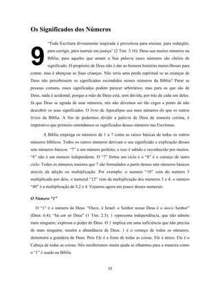 35
Os Significados dos Números
“Toda Escritura divinamente inspirada é proveitosa para ensinar, para redargüir,
para corrigir, para instruir em justiça” (2 Tim. 3.16). Deus usa muitos números na
Bíblia; para aqueles que amam a Sua palavra esses números são cheios de
significado. O propósito de Deus não é dar ao homem histórias maravilhosas para
contar, mas é abençoar as Suas crianças. Não seria uma perda espiritual se as crianças de
Deus não percebessem os significados escondidos nesses números da Bíblia? Parar as
pessoas comuns, esses significados podem parecer arbitrários; mas para os que são de
Deus, nada é acidental; porque a mão de Deus está, sem dúvida, por trás de cada um deles.
Já que Deus se agrada de usar números, nós não devemos ser tão cegos a ponto de não
descobrir os seus significados. O livro de Apocalipse usa mais números do que os outros
livros da Bíblia. A fim de podermos dividir a palavra de Deus de maneira correta, é
imperativo que primeiro entendamos os significados desses números nas Escrituras.
A Bíblia emprega os números de 1 a 7 como as raízes básicas de todos os outros
números bíblicos. Todos os outros números derivam o seu significado e explicação desses
sete números básicos. “7” é um número perfeito; e isso é sabido e reconhecido por muitos.
“8” não é um numero independente. O “7” forma um ciclo e o “8” é o começo de outro
ciclo. Todos os números maiores que 7 são formulados a partir desses sete números básicos
através da adição ou multiplicação. Por exemplo: o numero “10” vem do numero 5
multiplicado por dois; o numeral “12” vem da multiplicação dos números 3 e 4; o número
“40” é a multiplicação de 5,2 e 4. Vejamos agora um pouco desses numerais.
O Número “1”
O “1” é o número de Deus: “Ouve, ó Israel: o Senhor nosso Deus é o único Senhor”
(Deut. 6.4); “há um só Deus” (1 Tim. 2.5). 1 representa independência, que não admite
mais ninguém; expressa o poder de Deus. O 1 implica em uma suficiência que não precisa
de mais ninguém; mostra a abundância de Deus. 1 é o começo de todos os números;
demonstra a grandeza de Deus. Pois Ele é a fonte de todas as coisas. Ele é único. Ele é o
Cabeça de todas as coisas. Nós receberemos muita ajuda se olharmos para a maneira como
o “1” é usado na Bíblia.
9
2
 