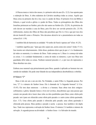 36
A Páscoa marca o início dos meses; é o primeiro mês do ano (Ex. 12.2). Isso aponta para
a redenção de Deus. A obra redentora do Calvário encabeça todas as coisas. Aquilo que
Deus criou no primeiro dia foi a luz; isso é o poder de Deus. O primeiro livro da Bíblia é
Gênesis, o qual revela a glória e o poder de Deus. Todos os primogênitos dos filhos dos
Israelitas pertencem ao Senhor, pois eles são santos ao Senhor (Ex. 22.29). As primícias do
solo devem ser trazidas à casa de Deus, pois Ele deve ser servido primeiro (Ex. 23.19).
infelizmente, muitos dos filhos de Deus não percebem que Ele é o Um e que por isso eles
devem honrá-lO como o Primeiro. Nós devemos deixá-lo ter a preeminência em todas as
coisas (Col. 1.18).
1 também fala de harmonia ou unidade: “O sonho de Faraó é apenas um” (Gen. 41.25).
1 também significa paz: “para que eles sejam um, assim como nós somos” (João 17.11).
Isso mostra um relacionamento. Além disso, podemos dizer que já que o 1 é o fundamento
de todos os numerais, é o número de Deus. Tudo começa no 1; Deus é o começo de todas
as coisas. 1 é a unidade fundamental, a soma de todos os números; e por isso Deus tem
guardadas nEle todas as coisas. Nenhum numeral precede o 1, e por isso ele representa o
Deus absoluto nos céus.
Embora esse numeral seja primeiramente para Deus, quando é aplicado ao homem traz um
sentido de maldade. Ele pode estar falando da sua independência desobediência e rebelião.
O Número “2”
Deus é três em um e um em três. Na Trindade, o santo Filho é a Segunda pessoa. Por
isso, “2” é o número do Senhor Jesus. Ele é chamado de “o Segundo homem” (1 Cor.
15.47). Ele tem duas naturezas – a divina e a humana. Suas obras tem dois estágios-
sofrimentos e glória. Quando lemos o livro de Levítico, descobrimos que uma pessoa que
comete um pecado deve trazer duas rolas ou dois pombinhos para Deus como oferta pelo
pecado: um é para ser oferecido como oferta pelo pecado e o outro como oferta queimada.
(Lev. 5.7). Uma oferta pelo pecado é oferecida pelo pecado; uma oferta queimada é
oferecida pela pessoa. Deus perdoa o pecado e aceita a pessoa. Isso também é de dupla
face. Tudo isso representa a salvação do Senhor Jesus. O número 2 é também o número da
salvação. A segunda pessoa na divindade - o Senhor Jesus - é o Salvador do mundo.
 