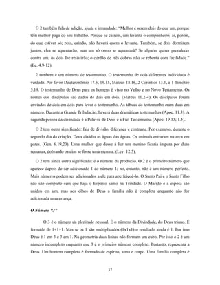 37
O 2 também fala de adição, ajuda e irmandade: “Melhor é serem dois do que um, porque
têm melhor paga do seu trabalho. Porque se caírem, um levanta o companheiro; ai, porém,
do que estiver só; pois, caindo, não haverá quem o levante. Também, se dois dormirem
juntos, eles se aquentarão; mas um só como se aquentará? Se alguém quiser prevalecer
contra um, os dois lhe resistirão; o cordão de três dobras não se rebenta com facilidade.”
(Ec. 4.9-12).
2 também é um número de testemunho. O testemunho de dois diferentes indivíduos é
verdade. Por favor Deuteronômio 17.6, 19.15, Mateus 18.16, 2 Coríntios 13.1, e 1 Timóteo
5.19. O testemunho de Deus para os homens é visto no Velho e no Novo Testamento. Os
nomes dos discípulos são dados de dois em dois. (Mateus 10.2-4). Os discípulos foram
enviados de dois em dois para levar o testemunho. As tábuas do testemunho eram duas em
número. Durante a Grande Tribulação, haverá duas dramáticas testemunhas (Apoc. 11.3). A
segunda pessoa da divindade é a Palavra de Deus e a Fiel Testemunha (Apoc. 19.13; 1.5).
O 2 tem outro significado: fala de divisão, diferença e contraste. Por exemplo, durante o
segundo dia da criação, Deus dividiu as águas das águas. Os animais entraram na arca em
pares. (Gen. 6.19,20). Uma mulher que desse à luz um menino ficaria impura por duas
semanas, dobrando os dias se fosse uma menina. (Lev. 12.5).
O 2 tem ainda outro significado: é o número da produção. O 2 é o primeiro número que
aparece depois de ser adicionado 1 ao número 1; no, entanto, não é um número perfeito.
Mais números podem ser adicionados a ele para aperfeiçoá-lo. O Santo Pai e o Santo Filho
não são completo sem que haja o Espírito santo na Trindade. O Marido e a esposa são
unidos em um, mas aos olhos de Deus a família não é completa enquanto não for
adicionada uma criança.
O Número “3”
O 3 é o número da plenitude pessoal. É o número da Divindade, do Deus triuno. É
formado de 1+1+1. Mas se os 1 são multiplicados (1x1x1) o resultado ainda é 1. Por isso
Deus é 1 em 3 e 3 em 1. Na geometria duas linhas não formam um cubo. Por isso o 2 é um
número incompleto enquanto que 3 é o primeiro número completo. Portanto, representa a
Deus. Um homem completo é formado de espírito, alma e corpo. Uma família completa é
 