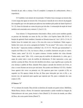 38
formada de pai, mãe e criança. Uma fé completa é composta de conhecimento, obras e
experiência.
O 3 também é um número de ressurreição. O Senhor Jesus ressurgiu no terceiro dia.
A terra surgiu das águas no terceiro dia. Uma pessoa é nascida de novo através da pregação
do evangelho que vem não apenas por palavras mas também pelo poder do Santo Espírito (I
Ts 1.5). Jonas foi deixado no ventre do peixe por três dias. A restauração da nação de Israel
também está conectada com o número 3 ( José 6:1.2).
Esse número 3 é frequentemente relacionado a Deus; assim ocorre também quando
as pessoas são batizadas em nome do Pai, do Filho e do Espírito Santo (Mt 28.19). A
benção do apóstolo Paulo também é baseada na fórmula triuna de 3 em 1 (II Co 13.14). O
Senhor Jesus foi tentado três vezes; e Ele orou três vezes no Getsêmani. Pedro negou o
Senhor três vezes; ele ouviu a pergunta do Senhor “Tu me amas?” três vezes; e três vezes
lhe foi dito “ Apascenta minhas ovelhinhas” (Jo. 21:15-17). “Há três que testemunham” a
respeito do Filho (I Jo. 5:8). Ao louvar a Deus, os serafins clamaram uns para os outros:
“Santo, santo, santo” (Is 6:3). As quatro criaturas viventes também são vistas dizendo
“Santo, santo, santo” (Rev. 4.8). a maior peça de mobília do tabernáculo é o altar, que é
capaz de conter todo o resto da mobília do tabernáculo. O altar representa a cruz, que
satisfaz a justiça de Deus. Ela tem três decúbitos de altura, o que significa que a justiça da
cruz alcança o padrão de Deus. Quando Deus julgou o pecado dos homens em Cristo, os
céus e a terra ficaram em trevas por três horas. De acordo com Hebreus 9:23-28, o Senhor
Jesus aparece três vezes: na primeira vez, Ele apareceu para tirar o pecado (v.26); na
segunda vez Ele aparece diante da face de Deus para interceder por nós (v.24); e, na
terceira vez, ele aparecerá para aqueles que esperam por Ele, para a redenção dos seus
corpos (v.28).
O Número “4”
“4” é o número do mundo. Deus divide os domínios do mundo em quatro reinos: Babilônia,
Medo-Pérsia, Grécia e Roma. Os materiais representando o poder mundial na imagem de
Nabucodonosor são ouro, prata, bronze e ferro (Daniel 2). Os reinos do mundo, aos olhos
de Deus, são como quatro bestas (Daniel 7).
 