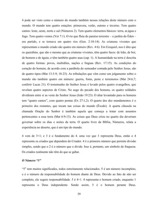39
4 pode ser visto como o número do mundo também nessas relações deste número com o
mundo. O mundo tem quatro estações: primavera, verão, outono e inverno. Tem quatro
cantos: leste, oeste, norte e sul (Números 2). Tem quatro elementos básicos: terra, ar,água e
fogo. Tem quatro ventos (Ver 7:1). O rio que fluía do paraíso terrestre – o jardim do Éden –
era partido, e se tornava em quatro rios (Gen. 2:10-14). As criaturas viventes que
representam o mundo criado são quatro em número (Rev. 4:6). Em Ezequiel, nos é dito que
os querubins, que são o mesmo que as criaturas viventes, têm quatro faces: de leão, de boi,
de homem e de águia; e têm também quatro asas (cap. 1). A humanidade na terra é descrita
de quatro formas: povos, multidões, nações e línguas (Rev. 17:15). As condições do
coração do homem, de acordo com a parábola do semeador contada pelo Senhor Jesus, são
de quatro tipos (Mat 13:3-9; 18-23). As tribulações que vêm como um julgamento sobre o
mundo são também quatro em número: guerra, fome, peste e terremotos (Mat 24:6,7;
conferir Lucas 21). O testemunho do Senhor Jesus é levado pelos quatro evangelhos, que
revelam quatro aspectos de Cristo. No auge do pecado dos homens, os quatro soldados
dividiram entre si as veste do Senhor Jesus (João 19:23). O altar levantado para os homens
tem “quatro cantos”, com quatro pontas (Ex 27:1,2). O quarto dos dez mandamentos é o
primeiro dos restantes, que tocam nas coisas do mundo (Êxodo). A quarta cláusula na
chamada Oração do Senhor é também aquela que começa a tratar com assuntos
pertencentes a essa terra (Mat 6:9-13). As coisas que Deus criou no quarto dia deveriam
governar sobre os dias e noites da terra. O quarto livro da Bíblia, Números, relata a
experiência no deserto, que é um tipo do mundo.
4 vem de 3+1; e 3 é o fundamento do 4. uma vez que 3 representa Deus, então o 4
representa os criados que dependem do Criador. 4 é o primeiro número que permite divisão
simples, sendo que o 2 é o número que o divide. Isso é, portanto, um símbolo de fraqueza.
Os criados realmente não têm do que se gabar.
O Número “5”
“5” tem muitos significados, todos estreitamente relacionados. 5 é um número incompleto,
e é o número da responsabilidade do homem diante de Deus. Devido ao fato de não ser
completo, ele sugere responsabilidade. 5 é 4+1. 4 representa o homem criado, enquanto 1
representa o Deus independente. Sendo assim, 5 é o homem perante Deus.
 