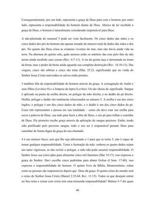 40
Consequentemente, por um lado, representa a graça de Deus para com o homem; por outro
lado, representa a responsabilidade do homem diante de Deus. Abaixo de ter recebido a
graça de Deus, o homem é naturalmente considerado responsável para Deus.
A não-plenitude do numeral 5 pode ser vista facilmente. Os cinco dedos das mãos e os
cinco dedos dos pés do homem são apenas metade do número total de dedos das mãos e dos
pés. No quinto dia Deus criou as criaturas viventes do mar, mas não havia ainda vida na
terra. Na abertura do quinto selo, quão ansioso estão os mártires das eras pelo fato de não
terem ainda recebido suas coroas (Rev. 6:7-11). A ira da quinta taça é derramada no trono
da besta, mas o poder da besta ainda aguarda sua completa destruição (Rev. 16:10-11). Das
virgens, cinco são sóbrias e cinco são tolas (Mat. 25:2); significando que na vinda do
Senhor Jesus Cristo nem todos os salvos estão prontos.
5 também fala da responsabilidade do homem através da graça. A consagração de Aarão e
seus filhos (Levítico 8) e a limpeza da lepra (Levítico 14) são cheias de significado. Sangue
é aplicado na ponta da orelha direita, no polegar da mão direita, e no dedão do pé direito.
Orelha, polegar e dedão são totalmente relacionados ao número 5. A orelha é um dos cinco
órgãos; o polegar é um dos cinco dedos da mão, e o dedão é um dos cinco dedos do pé.
Esses três representam a pessoa em sua totalidade – como ela deve usar sua orelha para
ouvir a palavra de Deus, sua mão para fazer a obra de Deus, e seu pé para trilhar o caminho
de Deus. Ele primeiro recebe graça através da aplicação do sangue precioso. Então, tendo
sido purificado pelo precioso sangue, todo o seu ser é responsável perante Deus para
caminhar de forma digna da graça do seu chamado.
4 é um número fraco; sem que lhe seja adicionado o 1 para que se torne 5, não é capaz de
tomar qualquer responsabilidade. Tome a ilustração da mão: embora os quatro dedos sejam
um tanto vigorosos, se não existir o polegar, a mão não pode assumir responsabilidade. O
Senhor Jesus usa cinco pães para alimentar cinco mil famintos (Mat 14:17); isso expressa a
graça do Senhor. Davi escolhe cinco pedrinhas para abater Golias (I Sam. 17:40); isso
expressa a responsabilidade do homem. O quinto livro da Bíblia, Deuteronômio, relata
como as pessoas são responsáveis depois que Deus dá graça. O quinto reino do mundo será
o reino do Senhor Jesus Cristo (Daniel 2:35,44; Rev. 11:15). Todos os que desejam entrar
no Seu reino e reinar com cristo tem uma tremenda responsabilidade! Mateus 5-7 diz quais
 