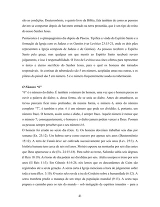 41
são as condições. Deuteronômio, o quinto livro da Bíblia, fala também de como as pessoas
devem se comportar depois de haverem entrado na terra pronetida, que é um tipo do reino
do nosso Senhor Jesus.
Pentecostes é o qüinquagésimo dia depois da Páscoa. Tipifica a vinda do Espírito Santo e a
formação da Igreja com os Judeus e os Gentios (ver Levítico 23:15-21, onde os dois pães
representam a Igreja composta de Judeus e de Gentios). As pessoas recebem o Espírito
Santo pela graça; mas qualquer um que mentir ao Espírito Santo receberá severo
julgamento, e isso é responsabilidade. O livro de Levítico usa cinco ofertas para representar
o único e eterno sacrifício do Senhor Jesus, para o qual os homens são tornados
responsáveis. As cortinas do tabernáculo são 5 em número, acopladas umas nas outras, e os
pilares do painel são 5 em número. 5 é o número frequentemente usado no tabernáculo.
O Número “6”
“6” é o número do diabo. É também o número do homem, uma vez que o homem pecou ao
ouvir a palavra do diabo; e, dessa forma, ele se uniu ao diabo. Antes do amanhecer, as
trevas parecem ficar mais profundas; da mesma forma, o número 6, antes do número
completo “7”, é também o pior. 6 é um número que pode ser dividido; é, portanto, um
número fraco. O homem, assim como o diabo, é sempre fraco. Aquele número é menor que
o número 7; consequentemente, o homem e o diabo jamais podem vencer a Deus. Possam
as pessoas sempre perceber que o seu número é 6.
O homem foi criado no sexto dia (Gen. 1). Os homens deveriam trabalhar seis dias por
semana (Ex. 23:12). Um hebreu serve como escravo por apenas seis anos (Deuteronômio
15:12). A terra de Canaã deve ser cultivada sucessivamente por seis anos (Lev. 25:3). A
história humana tem cerca de seis mil anos. Moisés esperou na montanha por seis dias antes
que Deus aparecesse a ele (Ex. 24:15-18). Para subir ao trono, Salomão subia seis degraus
(I Reis 10:19). As horas do dia podem ser divididas por seis. Atalia usurpou o trono por seis
anos (II Reis 11:3). Em Gênesis 4:16-24, nós lemos que os descendentes de Caim são
registrados até a sexta geração. A sexta carta à Igreja menciona a hora do julgamento sobre
toda a terra (Rev. 3:10). O sexto selo revela a ira do Cordeiro sobre a humanidade (6:12). A
sexta trombeta prediz a matança de um terço da população mundial (9:13). A sexta taça
prepara o caminho para os reis do mundo – sob instigação de espíritos imundos – para a
 