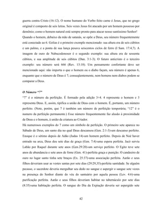 42
guerra contra Cristo (16:12). O nome humano do Verbo feito carne é Jesus, que no grego
original é composto de seis letras. Seis vezes Jesus foi atacado por um homem possesso por
demônio; como o homem natural está sempre pronto para atacar nosso santíssimo Senhor!
Quando o homem, debaixo da mão de satanás, se opõe a Deus, seu número frequentemente
está conectado ao 6. Golias é o primeiro exemplo mencionado: sua altura era de seis cúbitos
e um palmo, e a ponta de sua lança pesava seiscentos ciclos de ferro (I Sam. 17:4,7). A
imagem de ouro de Nabucodonosor é o segundo exemplo: sua altura era de sessenta
cúbitos, e sua amplitude de seis cúbitos (Dan. 3:1-3). O futuro anticristo é o terceiro
exemplo: seu número será 666 (Rev. 13:18). Um pensamento confortante deve ser
mencionado aqui: não importa o que o homem ou o diabo façam, seu número é apenas 6,
enquanto que o número de Deus é 7; conseqüentemente, nem homens nem diabos podem se
comparar a Deus.
O Número “7”
“7” é o número da perfeição. É formado pela adição 3+4. 4 representa o homem e 3
representa Deus. E, assim, tipifica a união de Deus com o homem. É, portanto, um número
perfeito. (Note, porém, que 7 é também um número de perfeição temporária; “12” é o
numero da perfeição permanente.) Esse número frequentemente faz alusão à proximidade
de Deus e o homem, á união da criatura ao Criador.
Há numerosos exemplos do 7 como um símbolo de perfeição. O primeiro sete aparece no
Sábado de Deus, um santo dia no qual Deus descansou (Gen. 2:1-3)-um descanso perfeito.
Enoque é o sétimo depois de Adão (Judas 14)-um homem perfeito. Depois de Noé haver
entrado na arca, Deus deu sete dias de graça (Gen. 7:4)-uma espera perfeita. Jacó serviu
Labão por Raquel durante sete anos (Gen.29:20)-um serviço perfeito. O Egito teve sete
anos de abundancia e sete anos de fome (Gen. 41)-perfeita graça e punição. O candeeiro de
ouro no lugar santo tinha sete braços (Ex. 25:37)-uma associação perfeita. Aarão e seus
filhos deveriam usar as vestes santas por sete dias (29:29,35)-perfeita santidade. Se alguém
pecasse, o sacerdote deveria mergulhar seu dedo no sangue e aspergir o sangue sete vezes
na presença do Senhor diante do véu do santuário por aquela pessoa (Lev. 4:6)-uma
purificação perfeita. Aarão e seus filhos deveriam habitar no tabernáculo por sete dias
(8:35)-uma habitação perfeita. O sangue do Dia da Expiação deveria ser aspergido sete
 