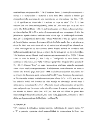 44
uma família de oito pessoas (I Pe. 3:20). Eles saíram da arca (a inundação representando a
morte) e se multiplicaram e encheram a nova terra. Deus ordenou a Abraão que
circuncidasse todas as crianças do sexo masculino no seu oitavo dia de vida (Gen. 17:11-
14). O significado da circuncisão é “a retirada do corpo da carne” (Col. 2:11). Isso
concorda com “nós somos feitura [de Deus], criados em Cristo Jesus” (Ef. 2:10). Davi era o
oitavo filho de Jessé (I Sam. 16:10,11), e ele estabeleceu o novo Israel. A leproso era limpo
no oitavo dia (Lev. 14:10,23) e, assim, ele era considerado uma nova pessoa. O feixe das
primícias era agitado diante do senhor no oitavo dia- ou seja, “na manhã depois do sábado”
(Lev. 23:11). Cinqüenta dias depois era a Festa de Pentecostes (v.16), que significa a vinda
do Espírito Santo e o começo da nova era. A Festa dos Tabernáculos durava sete dias, e no
oitavo dia, havia uma santa convocação (v.36); assim como a festa tipifica o reino milenar,
a santa convocação fala do novo descanso depois do reino milenar. Os sacerdotes eram
também consagrados por sete dias, e no oitavo dia eles começavam seu novo ofício (Lev.
9:1). No oitavo ano, os filhos de Israel semeavam a terra novamente (Lev. 25:22). O Salmo
8 fala do reino do Senhor (cf, Heb. 2:5-9). A Transfiguração do nosso Senhor Jesus
aconteceu no oitavo dia (Lucas 9:28), evento esse que prediz o Seu poder e Sua aparição (II
Pe. 1:16-18). O nome “Jesus” em grego é composto de seis letras, todas elas carregando
vários valores numéricos respectivamente. Se adicionarmos esses valores uns aos outros, o
número total do nome grego para “Jesus” é 888. os discípulos se reuniram para partir o pão
no primeiro dia da semana, que é o oitavo dia (Atos 20:7); esse é um novo dia para reunir-
se. No oitavo dia, também, os discípulos davam suas ofertas (I Cor. 16:1,2), ação essa que
não estava de acordo com o estatuto da Velha Aliança. As oito cabeças da besta terão a
sétima cabeça ressuscitada (Rev. 17:11). O espírito imundo volta com outros sete espíritos
mais malignos do que ele mesmo; então, oito deles entram de novo no coração daquele que
não recebeu ao Senhor Jesus (Mat. 12:43,45). Três dos dez chifres da quarta besta
mencionada por Daniel são destruídos, mas outro chifre, pequeninho, sobe como o oitavo
chifre, que fala com palavras de blasfêmias (ver Daniel 7).
O Número “10”
“10” é o número da perfeição do mundo;é também a multiplicação dos números básicos “5”
e “2”; e, portanto, representa a total responsabilidade do homem diante de Deus. Uma
 