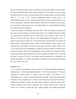 45
pessoa normal tem dez dedos nos pés e dês dedos nas mãos para trabalhar e para caminhar.
Por causa da rebelião humana, Deus puniu os egípcios com dez pragas. No auge do poder
das nações haverá dez reinos, que são sugeridos pelos dez dedos dos pés e pelos dez chifres
(Dan. 2 e 7:7; Rev. 17:12). Há dez mandamentos dados a Israel como a sua
responsabilidade diante de Deus. Efraim representa as dez tribos da nação de Israel e era,
por isso, diretamente responsável diante de Deus; Efraim não era incluído em Judá. Após a
Sua ressurreição, Cristo apareceu dez vezes. Quão grande era a responsabilidade daqueles
que conheciam a Sua ressurreição!
A igreja em Esmirna terá tribulação de dez dias (Rev. 2:10). Os discípulos oraram por dez
dias antes de serem batizados no Espírito Santo (Atos 1). As condições finais dos cristãos
são representadas na parábola das dez virgens (Mat. 25:1,2); dentre as quais cinco são
sábias e cinco são tolas, mas todas elas tem responsabilidade na chegada do noivo. A
mulher com dez peças de prata (Luc. 15:8-10) mostra que o mundo inteiro (no momento da
fala isso pode ter representado apenas os filhos de Israel) pertence a Deus. Os dez servos
receberam dez cinco talentos com que deveriam negociar até que o Senhor voltasse (Luc.
19:13). Eles não deviam ser negligentes com aquilo que haviam recebido. O primeiro servo
recebeu dez talentos, então ele foi recompensado com dez cidades. Deus requeriu dos filhos
de Israel que dessem uma décima parte; isso prova a grandeza do Senhor, uma vez que tudo
fora dado a eles por Ele. Dez é um número usado extensivamente no tabernáculo, no
temploe de salomão, e no templo mencionado em Ezequiel; pois todos estão neste mundo
(Ex. 26:27; I Reis 6; Ez. 40).
O Número “12”
“12” é o número de permanência. Como o número “7” representa perfeição temporária ou
dispensacional, o 12 fala de perfeição permanente. 7 é feito do número básico “4” (homem)
adicionado ao número básico “3” (Deus)-a união da criatura e do Criador. 12 é 4
multiplicado por 3; e, assim, é o criado sendo unido ao Criador. 7 representa a aproximação
do homem e Deus, enquanto que o 12 fala de como Deus dá graça ao homem para que o
criado possa ser unido ao Criador. O número anterior significa o contato da criatura com o
Criador; é perfeito, mas é apenas temporário; mas o último número mostra a união do
criado com o Criador, de forma que não é apenas perfeito, mas também permanente.
 