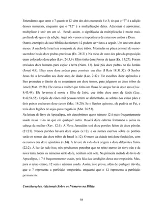 46
Entendamos que tanto o 7 quanto o 12 vêm dos dois numerais 4 e 3; só que o “7” é a adição
desses numerais, enquanto que o “12” é a multiplicação deles. Adicionar é aproximar,
multiplicar é unir em um só. Sendo assim, o significado da multiplicação é muito mais
profundo do que o da adição. Aqui nós vemos a importância de estarmos unidos a Deus.
Outros exemplos do uso bíblico do número 12 podem ser vistos a seguir. Um ano tem doze
meses. A nação de Israel era composta de doze tribos. Montadas na placa peitoral do sumo-
sacerdote havia doze pedras preciosas (Ex. 28:21). Na mesa de ouro dos pães da proposição
eram colocados doze pães (Lev. 24:5,6). Elim tinha doze fontes de água (Ex. 15:27). Foram
enviados doze homens para espiar a terra (Num. 13). José pôs doze pedras no rio Jordão
(Josué 4:9). Elias usou doze pedras para construir um altar (I Reis 18:31,32). O Senhor
Jesus foi a Jerusalém aos doze anos de idade (Luc. 2:42). Ele escolheu doze apóstolos e
lhes prometeu o direito de se assentarem em doze tronos, para julgarem as doze tribos de
Israel (Mat. 19:28). Ele curou a mulher que tinha um fluxo de sangue havia doze anos (Luc.
8:43,44). Ele levantou d morte a filha de Jairo, que tinha doze anos de idade (Luc.
8:42,54,55). Depois de cinco mil pessoas terem se alimentado, as sobras dos cinco pães e
dois peixes encheram doze cestos (Mat. 14:20). Se o Senhor quisesse, ele pediria ao Pai, e
teria doze legiões de anjos para resgatá-lo (Mat. 26:53).
Na leitura do livro de Apocalipse, nós descobrimos que o número 12 é mais frequentemente
usado nesse livro do que em qualquer outro. Haverá doze estrelas formando a coroa na
cabeça da mulher (Rev. 12:1). A Nova Jerusalém terá doze portões feitos de doze pérolas
(21:21). Nesses portões haverá doze anjos (v.12), e os nomes escritos sobre os portões
serão os nomes das doze tribos de Israel (v.12). O muro da cidade terá doze fundações, com
os nomes dos doze apóstolos (v.14). A árvore da vida dará origem a doze diferentes frutos
(22:2). À luz de tudo isso, nós precisamos perceber que no reino eterno do novo céu e da
nova terra, todos os números serão doze, nenhum será sete. Na primeira metade do livro de
Apocalipse, o 7 é frequentemente usado, pois fala das condições desta era temporária. Mas,
para o reino eterno, 12 será o número usado. Assim, isso prova, além de qualquer dúvida,
que o 7 representa a perfeição temporária, enquanto que o 12 representa a perfeição
permanente.
Considerações Adicionais Sobre os Números na Bíblia
 
