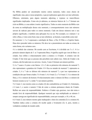 47
Na Bíblia podem ser encontrados muitos outros numerais, todos esses cheios de
significado; mas, para o nosso propósito, o que já explicamos agora deve ser mui suficiente.
Olhemos, entretanto, para alguns numerais adjoining e vejamos os maravilhosos
significados implicados. Como nós já sabemos, os números básicos de 1 a 7 formam um
ciclo na Bíblia; e a sua ordem é muito significativa. Todos os outro numerais da Bíblia vem
da soma ou multiplicação desses sete numerais, e consequentemente esses sete números
servem de radicais para todos os outros numerais. Cada um desses números tem o seu
próprio significado, e também uma aplicação boa ou má. Por exemplo, se o número 1 se
refer a Deus, é visto como bom; mas se tem referência ao homem, é percebido como mal.
Os numerais 1, 2 e 3 expressam a satisfação de Deus- o Pai, O Filho e o Espírito Santo.
Deus deve preceder todos os números; Ele deve ter a preeminência em todas as coisas; de
outra forma, nós veríamos caos.
4 é o símbolo das criaturas. De acordo com as Escrituras, 4 é dividido em 3 e 1. 4 é o
primeiro número depois de 3. se 3 representa Deus, 4 significa aquilo que vem de Deus- os
criados. Isso reflete o relacionamento entre a criatura e o Criador. A criatura vem do
Criador. É tão triste que as pessoas não percebem nem sabem isso. Além do Criador e da
criatura, não há nada mais no universo. Assim, 3 mais 4 formam um número perfeito.
5, 6 e 7 usam o 4 como a raiz básica. 1,2 e 3 são os primeiros três números do numeral 7;
eles representam a grandeza do Criador. O 4 fica na metade do numeral 7; representa os
criados. 5, 6 e 7 são os últimos três números do numeral 7, e por isso representam as
condições dos que foram criados. 5 é 4 mais 1; 6 é 4 mais 2; e 7 é 4 mais 3. 3 é o número de
Deus, e 4 é o número do homem. O relacionamento entre o número de Deus e o número do
homem resume-se no 7, e então 7 é um número perfeito.
5 é 4 mais 1; isso mostra como os criados (4) são contraditórias ao Criador (1). Entretanto,
é 4 mais 1, e assim o numero 5 fala de como a criatura permanece diante do Criador.
Reflete um senso de responsabilidade. Embora o Criador seja gracioso, isso não torna o
mundo livre de responsabilidade. Qualquer numeral que seja multiplicado ao número 5
sempre carrega um significado de responsabilidade, como por exemplo, o 10, o 40, etc.
6 é 4 mais 2; esse número mostra quão inadequado e cheio de contenda (2) é a criatura (4).
Também indica como a criatura (4) recebe ajuda e livramento (2). 6, pois, mostra a
verdadeira condição do mundo caído.
 
