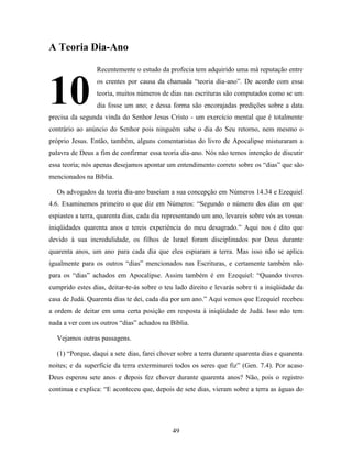 49
A Teoria Dia-Ano
Recentemente o estudo da profecia tem adquirido uma má reputação entre
os crentes por causa da chamada “teoria dia-ano”. De acordo com essa
teoria, muitos números de dias nas escrituras são computados como se um
dia fosse um ano; e dessa forma são encorajadas predições sobre a data
precisa da segunda vinda do Senhor Jesus Cristo - um exercício mental que é totalmente
contrário ao anúncio do Senhor pois ninguém sabe o dia do Seu retorno, nem mesmo o
próprio Jesus. Então, também, alguns comentaristas do livro de Apocalipse misturaram a
palavra de Deus a fim de confirmar essa teoria dia-ano. Nós não temos intenção de discutir
essa teoria; nós apenas desejamos apontar um entendimento correto sobre os “dias” que são
mencionados na Bíblia.
Os advogados da teoria dia-ano baseiam a sua concepção em Números 14.34 e Ezequiel
4.6. Examinemos primeiro o que diz em Números: “Segundo o número dos dias em que
espiastes a terra, quarenta dias, cada dia representando um ano, levareis sobre vós as vossas
iniqüidades quarenta anos e tereis experiência do meu desagrado.” Aqui nos é dito que
devido à sua incredulidade, os filhos de Israel foram disciplinados por Deus durante
quarenta anos, um ano para cada dia que eles espiaram a terra. Mas isso não se aplica
igualmente para os outros “dias” mencionados nas Escrituras, e certamente também não
para os “dias” achados em Apocalipse. Assim também é em Ezequiel: “Quando tiveres
cumprido estes dias, deitar-te-ás sobre o teu lado direito e levarás sobre ti a iniqüidade da
casa de Judá. Quarenta dias te dei, cada dia por um ano.” Aqui vemos que Ezequiel recebeu
a ordem de deitar em uma certa posição em resposta à iniqüidade de Judá. Isso não tem
nada a ver com os outros “dias” achados na Bíblia.
Vejamos outras passagens.
(1) “Porque, daqui a sete dias, farei chover sobre a terra durante quarenta dias e quarenta
noites; e da superfície da terra exterminarei todos os seres que fiz” (Gen. 7.4). Por acaso
Deus esperou sete anos e depois fez chover durante quarenta anos? Não, pois o registro
continua e explica: “E aconteceu que, depois de sete dias, vieram sobre a terra as águas do
10
4
 