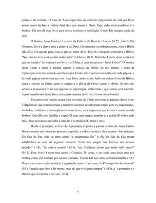5
justiça e da verdade! O livro de Apocalipse fala do iminente julgamento do mal por Deus
assim como declara a vitória final dos que amam a Deus. Veja quão misericordioso é o
Senhor: Ele nos dá esse livro para nosso conforto e satisfação. Como Ele sempre cuida de
nós!
O Senhor Jesus Cristo é o centro da Palavra de Deus (cf. Lucas 24:27; João 5:39).
Portanto, Ele é a chave para a palavra de Deus. Diretamente ou indiretamente, toda a Bíblia
fala dEle. Ela aponta para Jesus e gira ao redor dEle. Tire-O, e ninguém entenderá a Bíblia.
“No rolo do livro está escrito sobre mim” (Hebreus 10:7). Martinho Lutero disse certa vez
que no mundo “há somente um livro - a Bíblia, e uma só pessoa - Jesus Cristo”. O Senhor
Jesus Cristo é tanto o detalhe quanto o esboço da Bíblia. Se nós lermos o livro de
Apocalipse com um coração que busca por Cristo, nós veremos seu rosto em cada página, e
de cada página ouviremos sua voz. Esse livro, assim como todos os outros livros da Bíblia,
toma a pessoa de Cristo como o sujeito e a glória de Cristo como o objeto. Se nós não
vemos a pessoa de Cristo nas páginas de Apocalipse, então tudo o que vemos será vaidade.
Aproximando-nos desse livro, nos aproximamos de Cristo. Como isso é bonito!
Possamos nós receber graça para ver mais de Cristo em todas as páginas desse livro.
É deplorável que comentaristas e também ouvintes se importam muito com os julgamentos,
símbolos, mistérios e conseqüências desse livro, mas esquecem que Cristo é nosso amado
Senhor! Que Ele nos habilite a segui-lO com uma mente simples e a exaltá-lO sobre tudo
mais. Que possamos aprender a amá-lO e a obedecê-lO mais e mais.
Desde o princípio, o livro de Apocalipse registra a pessoa a obra de Jesus Cristo.
Muitos nomes são dados no primeiro capítulo; e todos revelam a Sua pessoa - Sua deidade.
Ele fala da Sua vida na terra como “a testemunha fiel” (1:5); ele fala da Sua morte
substitutiva na cruz da seguinte maneira: “com Seu sangue nos libertou dos nossos
pecados” (1:5), “Eu estava morto” (1:18), “um Cordeiro...como que tendo sido morto”
(5:12). Esse livro O menciona como o Cordeiro 28 vezes, e em cada uma delas isso nos
lembra como ele morreu por nossos pecados. Como Ele nos ama verdadeiramente (1:5)!
Mas a sua ressurreição também é registrada nesse livro como “o Primogênito dos mortos”
(1:5), “aquele que vivo e fui morto, mas eis que vivo para sempre” (1:18), e “o primeiro e o
último, que foi morto e reviveu” (2:8).
 