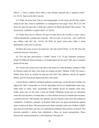 50
dilúvio... e houve copiosa chuva sobre a terra durante quarenta dias e quarenta noites.”
(vv.10,12). Aqui um dia não é um ano.
(2) “Então, lhe disse José: Esta é a sua interpretação: os três ramos são três dias; dentro
ainda de três dias, Faraó te reabilitará e te reintegrará no teu cargo” (Gen. 40.12,13). Por
acaso foi após três anos que o chefe dos copeiros foi liberto da prisão? Não mesmo: “No
terceiro dia... reabilitou o copeiro-chefe” (vv.20,21).
(3) “Então disse Jeová a Moisés: Eis que vos farei chover do céu pão, e o povo sairá e
colherá diariamente a porção para cada dia... Dar-se-á que, ao sexto dia... será o dobro do
que colhem cada dia” (Ex. 16.4,5). Os filhos de Israel saiam para colher o maná
diariamente, e não uma vez por ano.
(4) Deus deu carne ao povo de Israel por “um mês inteiro”(Num. 11.19, 20). Eles não
comeram carne por trinta anos.
(5) “Em três dias atravessareis o Jordão” (Josué 1.11). O que realmente aconteceu,
afinal? Os filhos de Israel cruzaram o rio Jordão depois de três anos? Não, eles o cruzaram
depois de três dias.
(6) “Assim como Jonas esteve três dias e três noites no ventre da baleia; também o Filho
do Homem estará três dias e três noites no coração da terra” (Mateus 12.40). Por acaso o
Senhor Jesus ficou no coração da terra por três anos? Nós sabemos, através do registro
bíblico, que Ele ficou lá por apenas três dias e três noites.
A partir dessas evidências, portanto, podemos concluir que a teoria dia-ano é errônea. Se
alguns dos “dias” encontrados no livro de Apocalipse devem ser interpretados como anos,
então todos os outros “dias” encontrados nele também devem ser tratados como anos.
Então, nesse caso, os três anos e meio da Grande Tribulação teriam que ser calculados
como dois mil duzentos e sessenta dias; e o reino milenar deveria se estender para trezentos
e sessenta mil anos. Obviamente, nós sabemos que tais cálculos como esses não podem ser
verdadeiros. Confiemos, portanto, no Espírito Santo para nos guiar corretamente quando
lemos a palavra de Deus. Não procuremos por idéias estranhas como essa. Embora a Bíblia
seja cheia de maravilhas, não deve ser explicada de nenhuma forma curiosa ou bizarra. Nós
devemos aprender a sermos mais obedientes a Deus em nossos pensamentos. Dessa
maneira não seremos propensos a mal-interpretar a Sua palavra.
 
