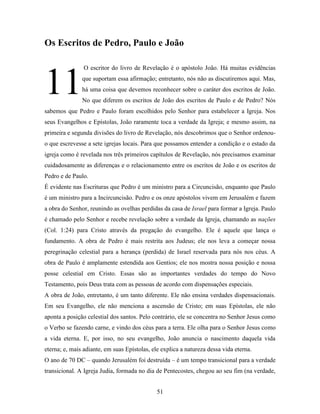 51
Os Escritos de Pedro, Paulo e João
O escritor do livro de Revelação é o apóstolo João. Há muitas evidências
que suportam essa afirmação; entretanto, nós não as discutiremos aqui. Mas,
há uma coisa que devemos reconhecer sobre o caráter dos escritos de João.
No que diferem os escritos de João dos escritos de Paulo e de Pedro? Nós
sabemos que Pedro e Paulo foram escolhidos pelo Senhor para estabelecer a Igreja. Nos
seus Evangelhos e Epístolas, João raramente toca a verdade da Igreja; e mesmo assim, na
primeira e segunda divisões do livro de Revelação, nós descobrimos que o Senhor ordenou-
o que escrevesse a sete igrejas locais. Para que possamos entender a condição e o estado da
igreja como é revelada nos três primeiros capítulos de Revelação, nós precisamos examinar
cuidadosamente as diferenças e o relacionamento entre os escritos de João e os escritos de
Pedro e de Paulo.
É evidente nas Escrituras que Pedro é um ministro para a Circuncisão, enquanto que Paulo
é um ministro para a Incircuncisão. Pedro e os onze apóstolos vivem em Jerusalém e fazem
a obra do Senhor, reunindo as ovelhas perdidas da casa de Israel para formar a Igreja. Paulo
é chamado pelo Senhor e recebe revelação sobre a verdade da Igreja, chamando as nações
(Col. 1:24) para Cristo através da pregação do evangelho. Ele é aquele que lança o
fundamento. A obra de Pedro é mais restrita aos Judeus; ele nos leva a começar nossa
peregrinação celestial para a herança (perdida) de Israel reservada para nós nos céus. A
obra de Paulo é amplamente estendida aos Gentios; ele nos mostra nossa posição e nossa
posse celestial em Cristo. Essas são as importantes verdades do tempo do Novo
Testamento, pois Deus trata com as pessoas de acordo com dispensações especiais.
A obra de João, entretanto, é um tanto diferente. Ele não ensina verdades dispensacionais.
Em seu Evangelho, ele não menciona a ascensão de Cristo; em suas Epístolas, ele não
aponta a posição celestial dos santos. Pelo contrário, ele se concentra no Senhor Jesus como
o Verbo se fazendo carne, e vindo dos céus para a terra. Ele olha para o Senhor Jesus como
a vida eterna. E, por isso, no seu evangelho, João anuncia o nascimento daquela vida
eterna; e, mais adiante, em suas Epístolas, ele explica a natureza dessa vida eterna.
O ano de 70 DC – quando Jerusalém foi destruída – é um tempo transicional para a verdade
transicional. A Igreja Judia, formada no dia de Pentecostes, chegou ao seu fim (na verdade,
11
 