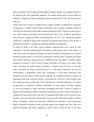 52
já havia acabado; isso foi apenas tornado público naquela ocasião). As verdades de Cristo e
do judaísmo não estão totalmente separadas. Os cristãos devem agora sair do campo do
judaísmo. A Igreja que Pedro estabelecera entre os judeus faliu; Cristo não mais governa
sobre ela.
Assim como isso se tornou a verdade entre os judeus, também é verdade entre os gentios:
as igrejas que o Senhor, usando Paulo, estabelecera entre as nações, também caíram, de
sorte que elas não podem mais herdar a herança perdida de Israel: “Cada um cuida do que é
seu”, Paulo escreveu, “não das coisas de Jesus Cristo” (Fil. 2:21).; “Todos os que estão na
Ásia [inclusive a Igreja em Éfeso] me abandonaram” (II Tim. 1:15). Aqueles que melhor
conheciam a verdade da Igreja eram incapazes de permanecerem firmes na fé! De fato, a
apostasia já começou e o mistério da iniqüidade também tem germinado.
As obras de Pedro e de Paulo sofrem mudança dispensacional, mas a obra de João
transcende a estrutura dispensacional. Ele mostra o Senhor Jesus como a vida eterna; e a
vida eterna, como nós sabemos, não pode ser mudada. Embora as dispensações e os eventos
humanos possam mudar, a vida eterna encontrada no Senhor Jesus e naqueles que crêem
nunca muda. Embora a igreja possa ser vomitada da boca do Senhor, o próprio Senhor
permanece o mesmo. A obra de João se segue à de Pedro e de Paulo, e isso supre a falta
deles. João reúne, ao mesmo tempo, a primeira e a última vinda de Cristo, e a sua obra
cobre a duração. Ele prega a pessoa de Cristo e a vida eterna. Apesar do fato de que,
exteriormente, a dispensação tenha sido corrompida, a vida eterna permanece sem
mudanças. Isso nós vemos nos dois últimos capítulos do evangelho de João. O capítulo 20
representa aquilo que acontecerá desde a ressurreição de Cristo até à Sua aceitação pelo
povo judeu que restar no último dia. Tomé, olhando para o Salvador perfurado, serve como
um tipo disso. E o capítulo 21 tipifica a assembléia e o reino milenar. No final o capítulo
21, nos soa mostradas as obras específicas designadas para João e Pedro (a verdade da
Igreja que foi pregada por Paulo é totalmente celestial, por isso não é mencionada aqui). O
rebanho de Cristo, assim como o de Israel, é designado para Pedro, mas ele morrerá antes
de João, e assim sua obra não é permanente, mas tem um fim. Mais tarde, de fato, a obra de
Pedro é terminada, a Igreja da Circuncisão é deixada sem um pastor, e não muito tempo
depois, Jerusalém é destruída. Assim, essa obra chega a um completo fim. Mas, então, nós
podemos relembrar que Pedro pergunta ao Senhor sobre a obra de João. É um tanto
 
