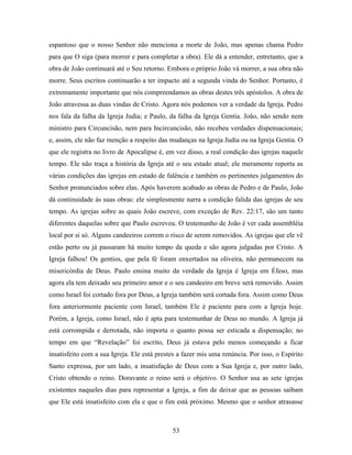 53
espantoso que o nosso Senhor não menciona a morte de João, mas apenas chama Pedro
para que O siga (para morrer e para completar a obra). Ele dá a entender, entretanto, que a
obra de João continuará até o Seu retorno. Embora o próprio João vá morrer, a sua obra não
morre. Seus escritos continuarão a ter impacto até a segunda vinda do Senhor. Portanto, é
extremamente importante que nós compreendamos as obras destes três apóstolos. A obra de
João atravessa as duas vindas de Cristo. Agora nós podemos ver a verdade da Igreja. Pedro
nos fala da falha da Igreja Judia; e Paulo, da falha da Igreja Gentia. João, não sendo nem
ministro para Circuncisão, nem para Incircuncisão, não recebeu verdades dispensacionais;
e, assim, ele não faz menção a respeito das mudanças na Igreja Judia ou na Igreja Gentia. O
que ele registra no livro de Apocalipse é, em vez disso, a real condição das igrejas naquele
tempo. Ele não traça a história da Igreja até o seu estado atual; ele meramente reporta as
várias condições das igrejas em estado de falência e também os pertinentes julgamentos do
Senhor pronunciados sobre elas. Após haverem acabado as obras de Pedro e de Paulo, João
dá continuidade às suas obras: ele simplesmente narra a condição falida das igrejas de seu
tempo. As igrejas sobre as quais João escreve, com exceção de Rev. 22:17, são um tanto
diferentes daquelas sobre que Paulo escreveu. O testemunho de João é ver cada assembléia
local por si só. Alguns candeeiros correm o risco de serem removidos. As igrejas que ele vê
estão perto ou já passaram há muito tempo da queda e são agora julgadas por Cristo. A
Igreja falhou! Os gentios, que pela fé foram enxertados na oliveira, não permanecem na
misericórdia de Deus. Paulo ensina muito da verdade da Igreja è Igreja em Éfeso, mas
agora ela tem deixado seu primeiro amor e o seu candeeiro em breve será removido. Assim
como Israel foi cortado fora por Deus, a Igreja também será cortada fora. Assim como Deus
fora anteriormente paciente com Israel, também Ele é paciente para com a Igreja hoje.
Porém, a Igreja, como Israel, não é apta para testemunhar de Deus no mundo. A Igreja já
está corrompida e derrotada, não importa o quanto possa ser esticada a dispensação; no
tempo em que “Revelação” foi escrito, Deus já estava pelo menos começando a ficar
insatisfeito com a sua Igreja. Ele está prestes a fazer mis uma renúncia. Por isso, o Espírito
Santo expressa, por um lado, a insatisfação de Deus com a Sua Igreja e, por outro lado,
Cristo obtendo o reino. Doravante o reino será o objetivo. O Senhor usa as sete igrejas
existentes naqueles dias para representar a Igreja, a fim de deixar que as pessoas saibam
que Ele está insatisfeito com ela e que o fim está próximo. Mesmo que o senhor atrasasse
 