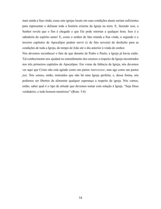 54
mais ainda a Sua vinda, essas sete igrejas locais em suas condições atuais seriam suficientes
para representar e delinear toda a história externa da Igreja na terra. E, fazendo isso, o
Senhor revela que o fim é chegado e que Ele pode retornar a qualquer hora. Isso é a
sabedoria do espírito santo! E, como o senhor de fato retarda a Sua vinda, o segundo e o
terceiro capítulos de Apocalipse podem servir (e de fato servem) de desfecho para as
condições de toda a Igreja, do tempo de João até o dia anterior à vinda do senhor.
Nós devemos reconhecer o fato de que durante de Pedro e Paulo, a Igreja já havia caído.
Tal conhecimento nos ajudará no entendimento dos ensinos a respeito da Igreja encontrados
nos três primeiros capítulos de Apocalipse. Em vistas da falência da Igreja, nós devemos
ver aqui que Cristo não está agindo como um pastor intercessor, mas age como um pastor
juiz. Nós somos, então, instruídos que não há uma Igreja perfeita; e, dessa forma, nós
podemos ser libertos da alimentar qualquer esperança a respeito da igreja. Nós vamos,
então, saber qual é o tipo de atitude que devemos tomar com relação á Igreja. “Seja Deus
verdadeiro, e todo homem mentiroso” (|Rom. 3:4)
 