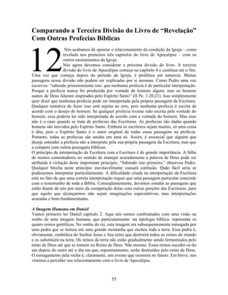 55
Comparando a Terceira Divisão do Livro de “Revelação”
Com Outras Profecias Bíblicas
Nós acabamos de apontar o relacionamento da condição da Igreja – como
revelada nos primeiros três capítulos do livro de Apocalipse – com os
outros ensinamentos da Igreja.
Nós agora devemos considerar a próxima divisão do livro. A terceira
divisão do livro de Apocalipse começa no capítulo 4 e continua até o fim.
Uma vez que começa depois do período da Igreja, é profética em natureza. Muitas
passagens nessa divisão não podem ser explicadas por si mesmas. Como Pedro uma vez
escreveu: “sabendo primeiramente isto: que nenhuma profecia é de particular interpretação.
Porque a profecia nunca foi produzida por vontade de homem algum, mas os homens
santos de Deus falaram inspirados pelo Espírito Santo” (II Pe. 1:20,21). Isso simplesmente
quer dizer que nenhuma profecia pode ser interpretada pela própria passagem da Escritura.
Qualquer tentativa de fazer isso está sujeita ao erro, pois nenhuma profecia é escrita de
acordo com o desejo do homem. Se qualquer profecia tivesse sido escrita pela vontade do
homem, essa poderia ter sido interpretada de acordo com a vontade do homem. Mas esse
não é o caso quando se trata de profecias das Escrituras. As profecias são dadas quando
homens são movidos pelo Espírito Santo. Embora os escritores sejam muitos, só uma coisa
é dita, pois o Espírito Santo é o autor original de todas essas passagens na profecia.
Portanto, todas as profecias são unidas em uma só. Assim, é essencial que alguém que
deseje entender a profecia não a interprete pela sua própria passagem da Escritura, mas que
a compare com outras passagens bíblicas.
O princípio da interpretação da Escritura com a Escritura é de grande importância. A falha
de muitos comentadores no sentido de manejar acuradamente a palavra de Deus pode ser
atribuída à violação deste importante princípio. “Sabendo isto primeiro,” observou Pedro.
Qualquer brecha neste princípio inevitavelmente causará confusão. Quão fácil seria se
pudéssemos interpretar particularmente. A dificuldade criada na interpretação da Escritura
está no fato de que uma correta interpretação requer que uma passagem particular concorde
com o testemunho de toda a Bíblia. Conseqüentemente, devemos estudar as passagens que
estão diante de nós por meio da comparação delas com outras porções das Escrituras, para
que aquilo que alcançarmos não sejam imaginações especulativas, mas interpretações
acuradas e bem-fundamentadas.
A Imagem Humana em Daniel
Vamos primeiro ler Daniel capítulo 2. Aqui nós somos confrontados com uma visão ou
sonho de uma imagem humana, que particularmente -na tipologia bíblica- representa os
quatro reinos gentílicos. No sonho do rei, esta imagem era subsequentemente esmagada por
uma pedra que se tornou em uma grande montanha que encheu toda a terra. Essa pedra é,
obviamente, simbólica do Senhor Jesus e Seu reino que destruirá todos os reinos do mundo
e os substituirá na terra. Os reinos da terra não estão gradualmente sendo fermentados pelo
reino de Deus até que se tornem no Reino de Deus. Não mesmo. Esses reinos suceder-se-ão
um depois do outro até o dia em que, repentinamente, serão destruídos pelo reino de Deus.
O esmagamento pela rocha é, claramente, um evento que ocorrerá no futuro. Em breve, nós
viremos a perceber seu relacionamento com o livro de Apocalipse.
12
 