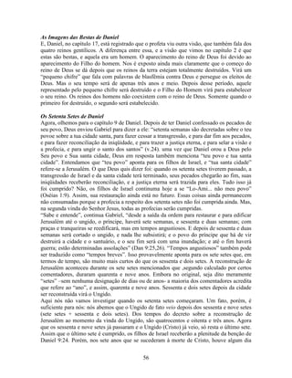 56
As Imagens das Bestas de Daniel
E, Daniel, no capítulo 17, está registrado que o profeta viu outra visão, que também fala dos
quatro reinos gentílicos. A diferença entre essa, e a visão que vimos no capítulo 2 é que
estas são bestas, e aquela era um homem. O aparecimento do reino de Deus foi devido ao
aparecimento do Filho do homem. Nos é exposto ainda mais claramente que o começo do
reino de Deus se dá depois que os reinos da terra estejam totalmente destruídos. Virá um
“pequeno chifre” que fala com palavras de blasfêmia contra Deus e persegue os eleitos de
Deus. Mas o seu tempo será de apenas três anos e meio. Depois desse período, aquele
representado pelo pequeno chifre será destruído e o Filho do Homem virá para estabelecer
o seu reino. Os reinos dos homens não coexistem com o reino de Deus. Somente quando o
primeiro for destruído, o segundo será estabelecido.
Os Setenta Setes de Daniel
Agora, olhemos para o capítulo 9 de Daniel. Depois de ter Daniel confessado os pecados de
seu povo, Deus enviou Gabriel para dizer a ele: “setenta semanas são decretadas sobre o teu
povoe sobre a tua cidade santa, para fazer cessar a transgressão, e para dar fim aos pecados,
e para fazer reconciliação da iniqüidade, e para trazer a justiça eterna, e para selar a visão e
a profecia, e para ungir o santo dos santos” (v.24). uma vez que Daniel orou a Deus pelo
Seu povo e Sua santa cidade, Deus em resposta também menciona “teu povo e tua santa
cidade”. Entendamos que “teu povo” aponta para os filhos de Israel, e “tua santa cidade”
refere-se a Jerusalém. O que Deus quis dizer foi: quando os setenta setes tiverem passado, a
transgressão de Israel e da santa cidade terá terminado, seus pecados chegarão ao fim, suas
iniqüidades receberão reconciliação, e a justiça eterna será trazida para eles. Tudo isso já
foi cumprido? Não, os filhos de Israel continuma hoje a se “Lo-Ami... não meu povo”
(Oséias 1:9). Assim, sua restauração ainda está no futuro. Essas coisas ainda permanecem
não consumadas porque a profecia a respeito dos setenta setes não foi cumprida ainda. Mas,
na segunda vinda do Senhor Jesus, todas as profecias serão cumpridas.
“Sabe e entende”, continua Gabriel, “desde a saída da ordem para restaurar e para edificar
Jerusalém até o ungido, o príncipe, haverá sete semanas, e sessenta e duas semanas; com
praças e tranqueiras se reedificará, mas em tempos angustiosos. E depois de sessenta e duas
semanas será cortado o ungido, e nada lhe subsistirá; e o povo do príncipe que há de vir
destruirá a cidade e o santuário, e o seu fim será com uma inundação; e até o fim haverá
guerra; estão determinadas assolações” (Dan 9:25,26). “Tempos angustiosos” também pode
ser traduzido como “tempos breves”. Isso provavelmente aponta para os sete setes que, em
termos de tempo, são muito mais curtos do que os sessenta e dois setes. A reconstrução de
Jerusalém aconteceu durante os sete setes mencionados que ,segundo calculado por certos
comentadores, duraram quarenta e nove anos. Embora no original, seja dito meramente
“setes” –sem nenhuma designação de dias ou de anos- a maioria dos comentadores acredita
que refere ao “ano”, e assim, quarenta e nove anos. Sessenta e dois setes depois da cidade
ser reconstruída virá o Ungido.
Aqui nós não vamos investigar quando os setenta setes começaram. Um fato, porém, é
suficiente para nós: nós abemos que o Ungido de fato veio depois dos sessenta e nove setes
(sete setes + sessenta e dois setes). Dos tempos do decreto sobre a reconstrução de
Jerusalém ao momento da vinda do Ungido, são quatrocentos e oitenta e três anos. Agora
que os sessenta e nove setes já passaram e o Ungido (Cristo) já veio, só resta o último sete.
Assim que o último sete é cumprido, os filhos de Israel receberão a plenitude da benção de
Daniel 9:24. Porém, nos sete anos que se sucederam à morte de Cristo, houve algum dia
 