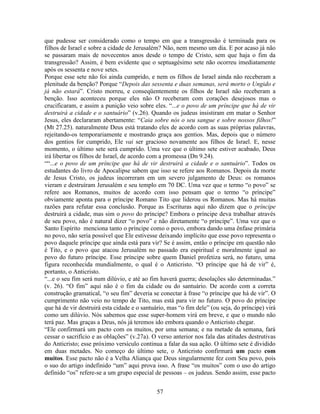 57
que pudesse ser considerado como o tempo em que a transgressão é terminada para os
filhos de Israel e sobre a cidade de Jerusalém? Não, nem mesmo um dia. E por acaso já não
se passaram mais de novecentos anos desde o tempo de Cristo, sem que haja o fim da
transgressão? Assim, é bem evidente que o septuagésimo sete não ocorreu imediatamente
após os sessenta e nove setes.
Porque esse sete não foi ainda cumprido, e nem os filhos de Israel ainda não receberam a
plenitude da benção? Porque “Depois das sessenta e duas semanas, será morto o Ungido e
já não estará”. Cristo morreu, e conseqüentemente os filhos de Israel não receberam a
benção. Isso aconteceu porque eles não O receberam com corações desejosos mas o
crucificaram, e assim a punição veio sobre eles. “...e o povo de um príncipe que há de vir
destruirá a cidade e o santuário” (v.26). Quando os judeus insistiram em matar o Senhor
Jesus, eles declararam abertamente: “Caia sobre nós o seu sangue e sobre nossos filhos!”
(Mt 27.25). naturalmente Deus está tratando eles de acordo com as suas próprias palavras,
rejeitando-os temporariamente e mostrando graça aos gentios. Mas, depois que o número
dos gentios for cumprido, Ele vai ser gracioso novamente aos filhos de Israel. E, nesse
momento, o último sete será cumprido. Uma vez que o último sete estiver acabado, Deus
irá libertar os filhos de Israel, de acordo com a promessa (Dn 9.24).
““...e o povo de um príncipe que há de vir destruirá a cidade e o santuário”. Todos os
estudantes do livro de Apocalipse sabem que isso se refere aos Romanos. Depois da morte
de Jesus Cristo, os judeus incorreram em um severo julgamento de Deus: os romanos
vieram e destruíram Jerusalém e seu templo em 70 DC. Uma vez que o termo “o povo” se
refere aos Romanos, muitos de acordo com isso pensam que o termo “o príncipe”
obviamente aponta para o príncipe Romano Tito que liderou os Romanos. Mas há muitas
razões para refutar essa conclusão. Porque as Escrituras aqui não dizem que o príncipe
destruirá a cidade, mas sim o povo do príncipe? Embora o príncipe deva trabalhar através
de seu povo, não é natural dizer “o povo” e não diretamente “o príncipe”. Uma vez que o
Santo Espírito menciona tanto o príncipe como o povo, embora dando uma ênfase primária
no povo, não seria possível que Ele estivesse deixando implícito que esse povo representa o
povo daquele príncipe que ainda está para vir? Se é assim, então o príncipe em questão não
é Tito, e o povo que atacou Jerusalém no passado era espiritual e moralmente igual ao
povo do futuro príncipe. Esse príncipe sobre quem Daniel profetiza será, no futuro, uma
figura reconhecida mundialmente, o qual é o Anticristo. “O príncipe que há de vir” é,
portanto, o Anticristo.
“...e o seu fim será num dilúvio, e até ao fim haverá guerra; desolações são determinadas.”
(v. 26). “O fim” aqui não é o fim da cidade ou do santuário. De acordo com a correta
construção gramatical, “o seu fim” deveria se conectar à frase “o príncipe que há de vir”. O
cumprimento não veio no tempo de Tito, mas está para vir no futuro. O povo do príncipe
que há de vir destruirá esta cidade e o santuário, mas “o fim dele” (ou seja, do príncipe) virá
como um dilúvio. Nós sabemos que esse super-homem virá em breve, e que o mundo não
terá paz. Mas graças a Deus, nós já teremos ido embora quando o Anticristo chegar.
“Ele confirmará um pacto com os muitos, por uma semana; e na metade da semana, fará
cessar o sacrifício e as oblações” (v.27a). O verso anterior nos fala das atitudes destrutivas
do Anticristo; esse próximo versículo continua a falar da sua ação. O último sete é dividido
em duas metades. No começo do último sete, o Anticristo confirmará um pacto com
muitos. Esse pacto não é a Velha Aliança que Deus singularmente fez com Seu povo, pois
o suo do artigo indefinido “um” aqui prova isso. A frase “os muitos” com o uso do artigo
definido “os” refere-se a um grupo especial de pessoas – os judeus. Sendo assim, esse pacto
 