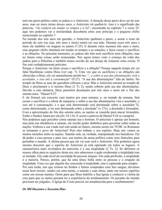 58
será um pacto político entre os judeus e o Anticristo. A duração desse pacto deve ser de sete
anos, mas no meio termo desses anos, o Anticristo irá quebrá-lo. Isso é o significado das
palavras, “ele cuidará em mudar os tempos e a lei”, encontrada no capítulo 7 e verso 25.
aqui nós podemos ver a similaridade descoberta entre esse príncipe e o pequeno chifre
mencionado no capítulo 7.
Na metade dos sete anos em questão, o Anticristo quebrará o pacto, e assim o resto do
período do sete (ou seja, três anos e meio) estará em sua mão. Durante esses três anos e
meio ele também vai magoar os santos (7.25). E durante estes mesmos três anos e meio,
esse pequeno chifre intentará em mudar os tempos e as estações, e fazer cessar o sacrifício
e as oblações. No presente momento, os judeus não têm nem sacrifício nem oblações; mas
no futuro estas coisas serão restauradas. Nós agora temos visto o começo da volta dos
judeus para a Palestina e também temos ouvido do seu desejo de restaurar estas coisas. O
fim está verdadeiramente próximo.
Porque o Anticristo vai fazer cessar o sacrifício e a oblação? Porque naquele tempo ele vai
falar blasfêmias contra Deus (ver cap. 7). Uma vez que os sacrifícios e as oblações são
oferecidas a Deus, ele vai naturalmente proibi-los. “...e sobre a asa das abominações virá o
assolador, e isso até à consumação” (9:27). “A asa das abominações” fala de ídolos. No
templo de Deus as asas do querubim cobriam a arca. Mas o Anticristo entrará no templo de
Deus e proclamará a si mesmo Deus (2 Ts 2), sendo coberto pela asa das abominações.
Devido a esta idolatria, Deus permitirá desolações por três anos e meio até o fim dos
setenta setes. “Daniel 9:27
E ele firmará um concerto com muitos por uma semana; e, na metade da semana, fará
cessar o sacrifício e a oferta de manjares; e sobre a asa das abominações virá o assolador, e
isso até à consumação; e o que está determinado será derramado sobre o assolador.”E,
como determinado, a ira será derramada sobre a desolada” (v.27c). a desolada é Jerusalém.
Com a aproximação do fim dos setenta setes, as nações se reunirão para atacar Jerusalém.
Então o Senhor lutará por ela (Zc 14.1-6). E assim a palavra de Daniel 9.24 se cumprirá.
Nós podemos aqui perceber como satanás usa o homem. O anticristo é apenas um homem;
mas pela sua obediência a satanás, ele recebe poder diabólico para governar sobre todas as
nações. Embora a sua vinda real está ainda no futuro, mesmo assim em 70 DC os Romanos
se tornaram o povo do Anticristo! Pois eles tinham o seu espírito. Hoje nós vemos os
muitos tumultos entre as nações. Satanás está, na verdade, manipulando nos bastidores. Ele
dá poder a essa pessoa e para isso, usa muitos da arena política como seus fantoches para
perturbar o mundo. A última pessoa que ele vai usar será o Anticristo. Nós podemos agora
mesmo discernir que o espírito do Anticristo já está operando em todos os lugares. A
característica mais reveladora do anticristo é a sua iniqüidade (2 Ts. 2). Se abrirmos os
nossos olhos para os negócios desta era, nós saberemos o quão exuberante a iniqüidade tem
se tornado. Em cada nível da sociedade há pessoas iníquas. Em cada profissão, a iniqüidade
é a maioria. Parece, porém, que há uma tênue linha entre as pessoas e a erupção da
iniqüidade. Uma vez que alguém faz concessão à iniqüidade, este é capturado para sempre.
Por esta razão, nós que cremos no Senhor e fomos comprados com Seu sangue, devemos
nesta hora resistir, unidos em uma mente, a satanás e suas obras, tanto em nossos espíritos
como em nossas mentes. Orem para que Deus habilite a Sua Igreja a conhecer a vitória da
cruz para que os santos possam ter a experiência do arrebatamento. Os pecados do mundo
precisam ser julgados. A Igreja de Cristo precisa ser amadurecida para o arrebatamento!
Os Mil Duzentos e Sessenta Dias
 