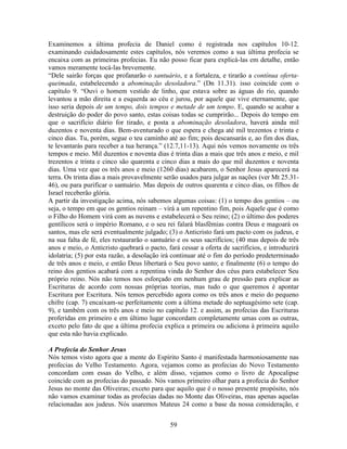 59
Examinemos a última profecia de Daniel como é registrada nos capítulos 10-12.
examinando cuidadosamente estes capítulos, nós veremos como a sua última profecia se
encaixa com as primeiras profecias. Eu não posso ficar para explicá-las em detalhe, então
vamos meramente tocá-las brevemente.
“Dele sairão forças que profanarão o santuário, e a fortaleza, e tirarão a contínua oferta-
queimada, estabelecendo a abominação desoladora.” (Dn 11.31). isso coincide com o
capítulo 9. “Ouvi o homem vestido de linho, que estava sobre as águas do rio, quando
levantou a mão direita e a esquerda ao céu e jurou, por aquele que vive eternamente, que
isso seria depois de um tempo, dois tempos e metade de um tempo. E, quando se acabar a
destruição do poder do povo santo, estas coisas todas se cumprirão... Depois do tempo em
que o sacrifício diário for tirado, e posta a abominação desoladora, haverá ainda mil
duzentos e noventa dias. Bem-aventurado o que espera e chega até mil trezentos e trinta e
cinco dias. Tu, porém, segue o teu caminho até ao fim; pois descansarás e, ao fim dos dias,
te levantarás para receber a tua herança.” (12.7,11-13). Aqui nós vemos novamente os três
tempos e meio. Mil duzentos e noventa dias é trinta dias a mais que três anos e meio, e mil
trezentos e trinta e cinco são quarenta e cinco dias a mais do que mil duzentos e noventa
dias. Uma vez que os três anos e meio (1260 dias) acabarem, o Senhor Jesus aparecerá na
terra. Os trinta dias a mais provavelmente serão usados para julgar as nações (ver Mt 25.31-
46), ou para purificar o santuário. Mas depois de outros quarenta e cinco dias, os filhos de
Israel receberão glória.
A partir da investigação acima, nós sabemos algumas coisas: (1) o tempo dos gentios – ou
seja, o tempo em que os gentios reinam – virá a um repentino fim, pois Aquele que é como
o Filho do Homem virá com as nuvens e estabelecerá o Seu reino; (2) o último dos poderes
gentílicos será o império Romano, e o seu rei falará blasfêmias contra Deus e magoará os
santos, mas ele será eventualmente julgado; (3) o Anticristo fará um pacto com os judeus, e
na sua falta de fé, eles restaurarão o santuário e os seus sacrifícios; (40 mas depois de três
anos e meio, o Anticristo quebrará o pacto, fará cessar a oferta de sacrifícios, e introduzirá
idolatria; (5) por esta razão, a desolação irá continuar até o fim do período predeterminado
de três anos e meio, e então Deus libertará o Seu povo santo; e finalmente (6) o tempo do
reino dos gentios acabará com a repentina vinda do Senhor dos céus para estabelecer Seu
próprio reino. Nós não temos nos esforçado em nenhum grau de pressão para explicar as
Escrituras de acordo com nossas próprias teorias, mas tudo o que queremos é apontar
Escritura por Escritura. Nós temos percebido agora como os três anos e meio do pequeno
chifre (cap. 7) encaixam-se perfeitamente com a última metade do septuagésimo sete (cap.
9), e também com os três anos e meio no capítulo 12. e assim, as profecias das Escrituras
proferidas em primeiro e em último lugar concordam completamente umas com as outras,
exceto pelo fato de que a última profecia explica a primeira ou adiciona à primeira aquilo
que esta não havia explicado.
A Profecia do Senhor Jesus
Nós temos visto agora que a mente do Espírito Santo é manifestada harmoniosamente nas
profecias do Velho Testamento. Agora, vejamos como as profecias do Novo Testamento
concordam com essas do Velho, e além disso, vejamos como o livro de Apocalipse
coincide com as profecias do passado. Nós vamos primeiro olhar para a profecia do Senhor
Jesus no monte das Oliveiras; exceto para que aquilo que é o nosso presente propósito, nós
não vamos examinar todas as profecias dadas no Monte das Oliveiras, mas apenas aquelas
relacionadas aos judeus. Nós usaremos Mateus 24 como a base da nossa consideração, e
 