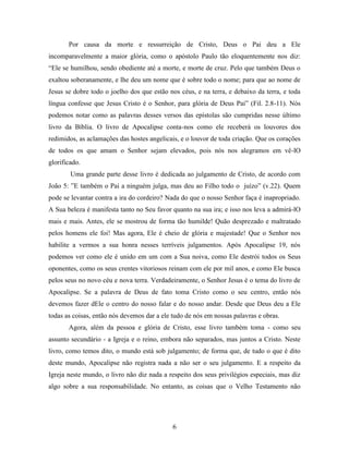 6
Por causa da morte e ressurreição de Cristo, Deus o Pai deu a Ele
incomparavelmente a maior glória, como o apóstolo Paulo tão eloquentemente nos diz:
“Ele se humilhou, sendo obediente até a morte, e morte de cruz. Pelo que também Deus o
exaltou soberanamente, e lhe deu um nome que é sobre todo o nome; para que ao nome de
Jesus se dobre todo o joelho dos que estão nos céus, e na terra, e debaixo da terra, e toda
língua confesse que Jesus Cristo é o Senhor, para glória de Deus Pai” (Fil. 2.8-11). Nós
podemos notar como as palavras desses versos das epístolas são cumpridas nesse último
livro da Bíblia. O livro de Apocalipse conta-nos como ele receberá os louvores dos
redimidos, as aclamações das hostes angelicais, e o louvor de toda criação. Que os corações
de todos os que amam o Senhor sejam elevados, pois nós nos alegramos em vê-lO
glorificado.
Uma grande parte desse livro é dedicada ao julgamento de Cristo, de acordo com
João 5: ”E também o Pai a ninguém julga, mas deu ao Filho todo o juízo” (v.22). Quem
pode se levantar contra a ira do cordeiro? Nada do que o nosso Senhor faça é inapropriado.
A Sua beleza é manifesta tanto no Seu favor quanto na sua ira; e isso nos leva a admirá-lO
mais e mais. Antes, ele se mostrou de forma tão humilde! Quão desprezado e maltratado
pelos homens ele foi! Mas agora, Ele é cheio de glória e majestade! Que o Senhor nos
habilite a vermos a sua honra nesses terríveis julgamentos. Após Apocalipse 19, nós
podemos ver como ele é unido em um com a Sua noiva, como Ele destrói todos os Seus
oponentes, como os seus crentes vitoriosos reinam com ele por mil anos, e como Ele busca
pelos seus no novo céu e nova terra. Verdadeiramente, o Senhor Jesus é o tema do livro de
Apocalipse. Se a palavra de Deus de fato toma Cristo como o seu centro, então nós
devemos fazer dEle o centro do nosso falar e do nosso andar. Desde que Deus deu a Ele
todas as coisas, então nós devemos dar a ele tudo de nós em nossas palavras e obras.
Agora, além da pessoa e glória de Cristo, esse livro também toma - como seu
assunto secundário - a Igreja e o reino, embora não separados, mas juntos a Cristo. Neste
livro, como temos dito, o mundo está sob julgamento; de forma que, de tudo o que é dito
deste mundo, Apocalipse não registra nada a não ser o seu julgamento. E a respeito da
Igreja neste mundo, o livro não diz nada a respeito dos seus privilégios especiais, mas diz
algo sobre a sua responsabilidade. No entanto, as coisas que o Velho Testamento não
 