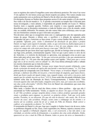 60
usar os registros dos outros Evangelhos como uma referencia posterior. Do verso 4 ao verso
31 do capítulo 24, nós lemos coisas que dizem respeito aos judeus. Nós vamos estudar essa
seção juntamente com as profecias de Daniel a fim de obter um claro entendimento.
Os discípulos fizeram ao Senhor duas perguntas acerca (1) do santo templo e (2) do sinal da
Sua vinda e do fim do mundo (v. 3). A questão concernente ao templo não é relevante para
nossa investigação, e mais adiante, é respondida em grande detalhe em Lucas 21. Mateus
focaliza mais a segunda questão. Embora com respeito à essa segunda questão, nós
descobrimos que os discípulos misturaram a vinda do Senhor com o fim do mundo; sendo
elas, na verdade, diferentes. No entanto, nós não vamos lidar com a diferença, uma vez que
nós nos limitaremos somente ao que é relevante aos judeus.
Nós devemos saber que os sexagésimo nono sete e o septuagésimo sete são separados pelo
tempo da graça. Durante o último sete, o sacrifício e a oblação do santuário serão
restaurados até que o Anticristo os faça cessar. O que o nosso Senhor falou disso refere-se
ao período: “Quando, pois, virdes o abominável da desolação de que falou o profeta
Daniel, no lugar santo (quem lê entenda), então, os que estiverem na Judéia fujam para os
montes; quem estiver sobre o eirado não desça a tirar de casa alguma coisa; e quem
estiver no campo não volte atrás para buscar a sua capa.” (Mt 24:15-18).
A última parte do que Jesus disse aqui significa que, devido ao inimigo estar no meio deles,
sua fuga seria, portanto, extremamente urgente. Uma vez que o povo santo é o alvo da ira
do Anticristo, e o exército da destruição se aproxima, essa passagem avisa ao povo que
deixe tudo para salvar suas vidas. “Ai das que estiverem grávidas e das que amamentarem
naqueles dias!” (v. 19); pois elas não podem correr com rapidez. “Orai para que a vossa
fuga não se dê no inverno, nem no sábado” (v. 20). Essa última afirmação sobre o sábado
nos mostra claramente que se trata dos judeus.
Então o Senhor continua dizendo, “porque nesse tempo haverá grande tribulação, como
desde o princípio do mundo até agora não tem havido e nem haverá jamais.” (v. 21). Essa
palavra pode ser comparada com a de Daniel: “Nesse tempo, se levantará Miguel, o grande
príncipe, o defensor dos filhos do teu povo, e haverá tempo de angústia, qual nunca houve,
desde que houve nação até àquele tempo; mas, naquele tempo, será salvo o teu povo, todo
aquele que for achado inscrito no livro.” (12:1). Esses serão dias de grande tribulação (mas
também serão dias da libertação de Deus). Consequentemente, o Senhor disse: “Não
tivessem aqueles dias sido abreviados, ninguém seria salvo; mas, por causa dos escolhidos,
tais dias serão abreviados.” (24:22). Pelo livro de Daniel nós entendemos que esses dias
cobrem três anos e meio.
Mais tarde, o Senhor fala do sinal dos falsos cristos e falsos profetas – algo que não é
encontrado no Velho testamento: “Então, se alguém vos disser: Eis aqui o Cristo! Ou: Ei-
lo ali! Não acrediteis; porque surgirão falsos cristos e falsos profetas operando grandes
sinais e prodígios para enganar, se possível, os próprios eleitos. Vede que vo-lo tenho
predito. Portanto, se vos disserem: Eis que ele está no deserto!, não saiais. Ou: Ei-lo no
interior da casa!, não acrediteis. Porque, assim como o relâmpago sai do oriente e se
mostra até no ocidente, assim há de ser a vinda do Filho do Homem. Onde estiver o
cadáver, aí se ajuntarão os abutres.” (v. 23-28).
O testemunho de Daniel é o de que, logo que o ungido (o Senhor Jesus) vier de novo, todos
os problemas chegarão ao fim. Jesus, como registrados em, Mateus, reporta a mesma coisa:
“Logo em seguida à tribulação daqueles dias, o sol escurecerá, a lua não dará a sua
claridade, as estrelas cairão do firmamento, e os poderes dos céus serão abalados. Então,
aparecerá no céu o sinal do Filho do Homem; todos os povos da terra se lamentarão e
 