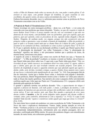 61
verão o Filho do Homem vindo sobre as nuvens do céu, com poder e muita glória. E ele
enviará os seus anjos, com grande clangor de trombeta, os quais reunirão os seus
escolhidos, dos quatro ventos, de uma a outra extremidade dos céus.” (v. 29-31).
Embora brevemente discutido, isso é o suficiente para mostrar como as profecias do Novo
Testamento concordam com as do Velho.
A Profecia de Paulo (2 Tessalonicenses 2:1-11)
Vamos investigar em outra mensagem profética – desta vez, a de Paulo – e ver como ela
concorda com essa profecias que temos discutido. “Irmãos, no que diz respeito à vinda de
nosso Senhor Jesus Cristo e à nossa reunião com ele, nós vos exortamos a que não vos
demovais da vossa mente, com facilidade, nem vos perturbeis, quer por espírito, quer por
palavra, quer por epístola, como se procedesse de nós, supondo tenha chegado o Dia do
Senhor. Ninguém, de nenhum modo, vos engane, porque isto não acontecerá sem que
primeiro venha a apostasia e seja revelado o homem da iniqüidade, o filho da perdição, o
qual se opõe e se levanta contra tudo que se chama Deus ou é objeto de culto, a ponto de
assentar-se no santuário de Deus, ostentando-se como se fosse o próprio Deus.” (2 Ts 2:1-
4). O que o apóstolo declara na sua declaração profética é aquilo que Daniel queria dizer
com “a abominação da desolação” (no velho Testamento a frase “a abominação da
desolação” significa um ídolo); e nós precisamos lembrar que a profecia de Jesus, da
mesma forma, mencionou este ponto.
A respeito de como o Anticristo que vemos nos escrito de Paulo (ou seja, o “homem da
perdição” – “o filho da perdição”) exaltará a si mesmo e resistir ao Senhor, nós já lemos o
que Daniel tinha para dizer sobre isso. E aqui está o que Paulo tinha para dizer: “Não vos
recordais de que, ainda convosco, eu costumava dizer-vos estas coisas? E, agora, sabeis o
que o detém, para que ele seja revelado somente em ocasião própria. Com efeito, o
mistério da iniqüidade já opera e aguarda somente que seja afastado aquele que agora o
detém; então, será, de fato, revelado o iníquo, a quem o Senhor Jesus matará com o sopro
de sua boca e o destruirá pela manifestação de sua vinda.” (v. 5-8). Essa passagem fala do
fim do Anticristo. Assim que o Senhor Jesus voltar, o Anticristo será julgado e destruído.
Nas suas profecias, Daniel frequentemente mostra como o Senhor vai voltar para reduzir a
nada as forças das nações gentílicas. Sua narrativa de como o pequeno chifre será destruído
confirma aquilo que é dito aqui por Paulo em 2 Tessalonicenses 2:8: o pequeno chifre será
destruído pela aparição do Senhor.
E quando o apóstolo termina sua profecia dizendo: “Ora, o aparecimento do iníquo é
segundo a eficácia de Satanás, com todo poder, e sinais, e prodígios da mentira, e com
todo engano de injustiça aos que perecem, porque não acolheram o amor da verdade para
serem salvos. É por este motivo, pois, que Deus lhes manda a operação do erro, para
darem crédito à mentira, a fim de serem julgados todos quantos não deram crédito à
verdade; antes, pelo contrário, deleitaram-se com a injustiça.” (v. 9-12). E o que é esta
mentira? João nos diz: “quem é o mentiroso senão aquele que nega que Jesus é o Cristo?”
(I Jo. 2:22).
Por meio deste breve estudo nós podemos ver como as profecias do Velho Testamento e do
Novo são uma e explicam-se mutuamente. Vamos, então, prestar atenção ao aviso de
Pedro: “Nenhuma profecia é de particular interpretação” (II Pe 1:20). A profecia na deve
ser interpretada independentemente, estritamente pela sua própria passagem; deve ser
provada e confirmada pela Bíblia inteira. Só assim nós podemos chegar a um entendimento
acurado; de outra forma, nós sofreremos grande perda.
 
