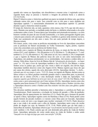 63
quando nós vamos ao Apocalipse, nós descobrimos a mesma coisa: é registrado como a
segunda besta atiça as pessoas a fazerem a imagem da primeira besta e a adorá-la
(13:14,15,4,8).
Daniel 9 observa como o Anticristo quebrará seu pacto na metade do último sete, que deixa
sobrando outros três anos e meio. Isso coincide com os três anos e meio aludidos em
Apocalipse capítulo 7 e mencionados diretamente em Apocalipse capítulo 12, período
durante o qual o Anticristo estará no poder.
O tempo do Anticristo são, ao todo, quarenta e dois meses, (Ap 13:5), que são três anos e
meio. Durante esse período, a crueldade podre da besta e a idolatria relacionada a ela serão
exuberantes sobre a terra. É nessa época que Jerusalém será pisoteada novamente, e os dois
homens vestidos de pano de saco levarão testemunho, e os santos perseguidos fugirão para
o deserto para estarem sob a proteção de Deus, e também os gentios terão domínio na terra.
Tudo isso acontecerá em três anos e meio. Em um curto período de tempo depois, o
Messias reinará.
Nós temos, assim, visto como as profecias encontradas no livro de Apocalipse concordam
com as profecias de Daniel encontradas no Velho Testamento. Agora, porém, vejamos
como elas concordam com as profecias do Senhor Jesus.
De acordo com o registro de Mateus da palavras de Jesus, os sinais do fim são (1) falsos
cristos (24:5; conf. também v. 24); (2) guerras (v.6,7); (3) fome (v. 7); (4) pestes (v. 7; conf.
também Lc 21:11); (5) mártires (v. 9); e (6) sinais no sol, lua e estrelas (v.29). Comparando
o que o registro de Mateus das palavras Jesus diz com os seis selos mencionados em
Apocalipse, nós podemos prontamente ver as similaridades. Até mesmo a ordem deles é a
mesma. Além disso, Jesus no livro de Mateus fala da “abominação da desolação... no lugar
santo” (v. 15), mas o livro de Apocalipse também o faz (13:14,15). Em Mateus, o nosso
Senhor avisa os judeus que, assim que eles virem o ídolo ser erguido, eles devem fugir;
Apocalipse também descreve como eles fogem (12:6). Mateus registra que Jesus diz que
por causa dos eleitos, aquele dia seria abreviado (24:22); Apocalipse declara: “o diabo...
sabendo que ele seu tempo é curto...”(12:12). Jesus, no registro de Mateus, declara como os
falsos cristos e os falsos profetas mostrarão grandes sinais e maravilhas para, se possível,
desviar até os eleitos (24:24); e uma declaração similar é dada em Apocalipse: “ele
enganou aqueles que habitam na terra por meio de seus sinais” (13:14). Em Mateus, Jesus
conta como o povo procurará por um Cristo terreno (24:26); Apocalipse mostra como eles
seguirão uma besta terrena (13:3). Finalmente, Mateus indica como o Senhor virá dos céus;
e Apocalipse descreve como o Senhor com Seu exército virá dos céus com glória e poder
(19:11-16).
Nós devemos também perceber a harmonia entre o Apocalipse e a profecia de Paulo aos
Tessalonicenses. Paulo menciona a revelação do homem do pecado, o filho da perdição;
Apocalipse fala do aparecimento do Anticristo (13:1). Paulo fala que o homem do pecado
se oporá a Deus; Apocalipse registra como ele blasfema a Deus (13:6). Paula prediz como
aquele homem do pecado exaltará a si mesmo como Deus para ser louvado; Apocalipse
descreve como ele tem a sua imagem para receber veneração (13:14,15). Paulo descreve
que a sua vinda é de acordo com a obra de Satanás; Apocalipse narra como ele recebe
poder do dragão (ou seja, de Satanás) (12:9; 13:4). Paulo prediz que ele fará sinais e
maravilhas de mentira; Apocalipse observa que “seu ferimento mortal [será] curado” (13:3;
conf. também v.14). Paulo conclui que ele será destruído pela glória da vinda do Senhor
Jesus; Apocalipse apresenta ele como sendo preso na vinda do Senhor e então sendo
“lançado vivo no lago de fogo que arde com enxofre” (19:20).
 