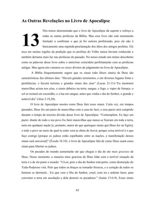 65
As Outras Revelações no Livro de Apocalipse
Nós temos demonstrado que o livro de Apocalipse dá suporte e reforço a
todas as outras profecias da Bíblia. Mas esse livro não está meramente
limitado a confirmar o que já foi outrora profetizado, pois ele não é
basicamente uma repetida proclamação dos ditos dos antigos profetas. Ele
toca em muitas regiões da predição que os profetas do Velho nunca haviam conhecido e
também derrama mais luz nas profecias do passado. No nosso estudo nós temos descoberto
como as palavras desse livro sobre o anticristo coincidem perfeitamente com as profecias
antigas. Mas agora nós veremos os sinais divinos de julgamento no livro de Apocalipse.
A Bíblia frequentemente sugere que os sinais (não falsos sinais) de Deus são
características dos últimos dias: “Haverá grandes terremotos, e em diversos lugares fome e
pestilências; e haverá terrores e grandes sinais dos céus” (Lucas 21:11)-“Eu mostrarei
maravilhas acima nos céus, e sinais debaixo na terra; sangue, e fogo, e vapor de fumaça: o
sol se tornará em escuridão, e a lua em sangue, antes que venha o dia do Senhor, o grande e
notável dia” (Atos 2:19,20).
O livro de Apocalipse mostra como Deus fará esses sinais. Certa vez, em tempos
passados, Deus fez um pacto de maravilhas com a casa de Jacó, e esse pacto será cumprido
durante o tempo da terceira divisão desse livro de Apocalipse: “Contemplem, Eu faço um
pacto: diante do todo o teu povo Eu farei maravilhas que nunca se fizeram em toda a terra,
nem em qualquer nação [e, portanto, maior do que quaisquer sinais que Deus fez no Egito];
e todo o povo no meio do qual tu estás verá as obras de Jeová; porque coisa terrível é o que
faço contigo [porque os judeus estão espalhados entre as nações, a manifestação desses
sinais será universal]” (Êxodo 34.10). o livro de Apocalipse fala de como Deus usará esses
sinais para libertar os judeus.
Os pecados do mundo aumentarão até que chegue o dia do ato mais gracioso de
Deus. Nesse momento, a maneira mais graciosa de Deus lidar com a terrível situação da
terra é a de ele punir o mundo: “Uivai; pois o dia do Senhor está perto; como destruição do
Todo-Poderoso virá. Pelo que todos os braços se tornarão frouxos, e o coração de todos os
homens se derreterá... Eis que vem o Dia do Senhor, cruel, com ira e ardente furor, para
converter a terra em assolação e dela destruir os pecadores.” (Isaías 13:6-9). Esses sinais
13
 