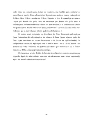 66
serão feitos não somente para destruir os pecadores, mas também para contrariar as
maravilhas de mentira feitas pelo anticristo demonstrando, assim, o próprio caráter divino
de Deus. Deus é Deus; satanás não é Deus. Portanto, o livro de Apocalipse registra as
chagas que Satanás não pode curar, os terremotos que Satanás não pode parar, a
ressurreição e o arrebatamento que Satanás não pode bloquear, e as correntes que Satanás
não pode quebrar. Satanás não vai ser páreo para Deus!!!!! Os sinais dos céus serão mais
poderosos que as maravilhas do inferno. Quão reconfortante isso é!
Os muitos sinais registrados no Apocalipse são feitos diretamente pela mão de
Deus. Essas coisas são sobrenaturais, e são milagres de Deus. (Sendo milagres, então são
fatos, e por isso devem ser aceitos literalmente e não devem ser espiritualizados). Se
compararmos o relato de Apocalipse com “o Dia de Jeová” ou “o Dia do Senhor” nas
profecias do Velho Testamento, nós podemos descobrir o quão harmoniosas são as últimas
palavras da Bíblia com estas profecias mais antigas.
Obviamente, a terceira divisão do livro de Apocalipse toca também em coisas que
ocorrerão depois do reino milenar, mas estas não são centrais para a nossa preocupação
aqui e por isso nós não trataremos delas aqui.
 