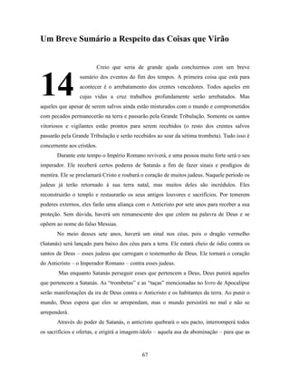 67
Um Breve Sumário a Respeito das Coisas que Virão
Creio que seria de grande ajuda concluirmos com um breve
sumário dos eventos do fim dos tempos. A primeira coisa que está para
acontecer é o arrebatamento dos crentes vencedores. Todos aqueles em
cujas vidas a cruz trabalhou profundamente serão arrebatados. Mas
aqueles que apesar de serem salvos ainda estão misturados com o mundo e comprometidos
com pecados permanecerão na terra e passarão pela Grande Tribulação. Somente os santos
vitoriosos e vigilantes estão prontos para serem recebidos (o resto dos crentes salvos
passarão pela Grande Tribulação e serão recebidos ao soar da sétima trombeta). Tudo isso é
concernente aos cristãos.
Durante este tempo o Império Romano reviverá, e uma pessoa muito forte será o seu
imperador. Ele receberá certos poderes de Satanás a fim de fazer sinais e prodígios de
mentira. Ele se proclamará Cristo e roubará o coração de muitos judeus. Naquele período os
judeus já terão retornado à sua terra natal, mas muitos deles são incrédulos. Eles
reconstruirão o templo e restaurarão os seus antigos louvores e sacrifícios. Por temerem
poderes externos, eles farão uma aliança com o Anticristo por sete anos para receber a sua
proteção. Sem dúvida, haverá um remanescente dos que crêem na palavra de Deus e se
opõem ao nome do falso Messias.
No meio desses sete anos, haverá um sinal nos céus, pois o dragão vermelho
(Satanás) será lançado para baixo dos céus para a terra. Ele estará cheio de ódio contra os
santos de Deus – esses judeus que carregam o testemunho de Deus. Ele tornará o coração
do Anticristo – o Imperador Romano – contra esses judeus.
Mas enquanto Satanás perseguir esses que pertencem a Deus, Deus punirá aqueles
que pertencem a Satanás. As “trombetas” e as “taças” mencionadas no livro de Apocalipse
serão manifestações da ira de Deus contra o Anticristo e os habitantes da terra. Ao punir o
mundo, Deus espera que eles se arrependam, mas o mundo persistirá no mal e não se
arrependerá.
Através do poder de Satanás, o anticristo quebrará o seu pacto, interromperá todos
os sacrifícios e ofertas, e erigirá a imagem-ídolo – aquela asa da abominação – para que as
14
3
 