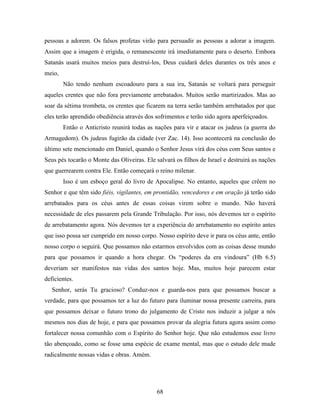 68
pessoas a adorem. Os falsos profetas virão para persuadir as pessoas a adorar a imagem.
Assim que a imagem é erigida, o remanescente irá imediatamente para o deserto. Embora
Satanás usará muitos meios para destruí-los, Deus cuidará deles durantes os três anos e
meio,
Não tendo nenhum escoadouro para a sua ira, Satanás se voltará para perseguir
aqueles crentes que não fora previamente arrebatados. Muitos serão martirizados. Mas ao
soar da sétima trombeta, os crentes que ficarem na terra serão também arrebatados por que
eles terão aprendido obediência através dos sofrimentos e terão sido agora aperfeiçoados.
Então o Anticristo reunirá todas as nações para vir e atacar os judeus (a guerra do
Armagedom). Os judeus fugirão da cidade (ver Zac. 14). Isso acontecerá na conclusão do
último sete mencionado em Daniel, quando o Senhor Jesus virá dos céus com Seus santos e
Seus pés tocarão o Monte das Oliveiras. Ele salvará os filhos de Israel e destruirá as nações
que guerrearem contra Ele. Então começará o reino milenar.
Isso é um esboço geral do livro de Apocalipse. No entanto, aqueles que crêem no
Senhor e que têm sido fiéis, vigilantes, em prontidão, vencedores e em oração já terão sido
arrebatados para os céus antes de essas coisas virem sobre o mundo. Não haverá
necessidade de eles passarem pela Grande Tribulação. Por isso, nós devemos ter o espírito
de arrebatamento agora. Nós devemos ter a experiência do arrebatamento no espírito antes
que isso possa ser cumprido em nosso corpo. Nosso espírito deve ir para os céus ante, então
nosso corpo o seguirá. Que possamos não estarmos envolvidos com as coisas desse mundo
para que possamos ir quando a hora chegar. Os “poderes da era vindoura” (Hb 6.5)
deveriam ser manifestos nas vidas dos santos hoje. Mas, muitos hoje parecem estar
deficientes.
Senhor, serás Tu gracioso? Conduz-nos e guarda-nos para que possamos buscar a
verdade, para que possamos ter a luz do futuro para iluminar nossa presente carreira, para
que possamos deixar o futuro trono do julgamento de Cristo nos induzir a julgar a nós
mesmos nos dias de hoje, e para que possamos provar da alegria futura agora assim como
fortalecer nossa comunhão com o Espírito do Senhor hoje. Que não estudemos esse livro
tão abençoado, como se fosse uma espécie de exame mental, mas que o estudo dele mude
radicalmente nossas vidas e obras. Amém.
 