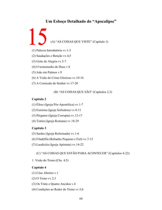 69
Um Esboço Detalhado do “Apocalipse”
(A) “AS COISAS QUE VISTE” (Capítulo 1)
(1) Palavra Introdutória vv.1-3
(2) Saudações e Benção vv.4,5
(3) Grito de Alegria vv.5-7
(4) O testemunho de Deus v.8
(5) João em Patmos v.9
(6) A Visão do Cristo Glorioso vv.10-16
(7) A Comissão do Senhor vv.17-20
(B) “AS COISAS QUE SÃO” (Capítulos 2,3)
Capítulo 2
(1) Éfeso (Igreja Pós-Apostólica) vv.1-7
(2) Esmirna (Igreja Sofredora) vv.8-11
(3) Pérgamo (Igreja Corrupta) vv.12-17
(4) Tiatira (Igreja Romana) vv.18-29
Capítulo 3
(5) Sardes (Igreja Reformada) vv.1-6
(6) Filadélfia (Rebanho Pequeno e Fiel) vv.7-13
(7) Laodicéia (Igreja Apóstata) vv.14-22
(C) “AS COISAS QUE ESTÃO PARA ACONTECER” (Capítulos 4-22)
1. Visão do Trono (Chs. 4,5)
Capítulo 4
(1) Céus Abertos v.1
(2) O Trono vv.2,3
(3) Os Vinte e Quatro Anciãos v.4
(4) Condições ao Redor do Trono vv.5,6
 