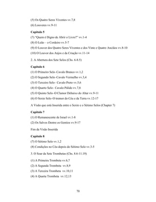 70
(5) Os Quatro Seres Viventes vv.7,8
(6) Louvores vv.9-11
Capítulo 5
(7) “Quem é Digno de Abrir o Livro?” vv.1-4
(8) O Leão – o Cordeiro vv.5-7
(9) O Louvor dos Quatro Seres Viventes e dos Vinte e Quatro Anciãos vv.8-10
(10) O Louvor dos Anjos e da Criação vv.11-14
2. A Abertura dos Sete Selos (Chs. 6-8.5)
Capítulo 6
(1) O Primeiro Selo–Cavalo Branco vv.1,2
(2) O Segundo Selo–Cavalo Vermelho vv.3,4
(3) O Terceiro Selo– Cavalo Preto vv.5,6
(4) O Quarto Selo– Cavalo Pálido vv.7,8
(5) O Quinto Selo–O Clamor Debaixo do Altar vv.9-11
(6) O Sexto Selo–O tremor do Céu e da Terra vv.12-17
A Visão que está Inserida entre o Sexto e o Sétimo Selos (Chapter 7)
Capítulo 7
(1) O Remanescente de Israel vv.1-8
(2) Os Salvos Dentre os Gentios vv.9-17
Fim da Visão Inserida
Capítulo 8
(7) O Sétimo Selo vv.1,2
(8) Condições no Céu depois do Sétimo Selo vv.3-5
3. O Soar da Sete Trombetas (Chs. 8.6-11.19)
(1) A Primeira Trombeta vv.6,7
(2) A Segunda Trombeta vv.8,9
(3) A Terceira Trombeta vv.10,11
(4) A Quarta Trombeta vv.12,13
 