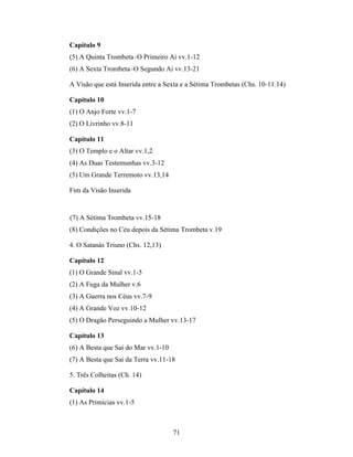 71
Capítulo 9
(5) A Quinta Trombeta–O Primeiro Ai vv.1-12
(6) A Sexta Trombeta–O Segundo Ai vv.13-21
A Visão que está Inserida entre a Sexta e a Sétima Trombetas (Chs. 10-11.14)
Capítulo 10
(1) O Anjo Forte vv.1-7
(2) O Livrinho vv.8-11
Capítulo 11
(3) O Templo e o Altar vv.1,2
(4) As Duas Testemunhas vv.3-12
(5) Um Grande Terremoto vv.13,14
Fim da Visão Inserida
(7) A Sétima Trombeta vv.15-18
(8) Condições no Céu depois da Sétima Trombeta v.19
4. O Satanás Triuno (Chs. 12,13)
Capítulo 12
(1) O Grande Sinal vv.1-5
(2) A Fuga da Mulher v.6
(3) A Guerra nos Céus vv.7-9
(4) A Grande Voz vv.10-12
(5) O Dragão Perseguindo a Mulher vv.13-17
Capítulo 13
(6) A Besta que Sai do Mar vv.1-10
(7) A Besta que Sai da Terra vv.11-18
5. Três Colheitas (Ch. 14)
Capítulo 14
(1) As Primícias vv.1-5
 
